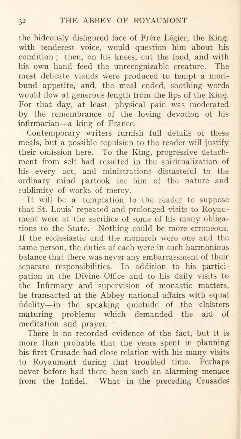 the hideously disfigured face of Frere Legier, the King, with tenderest voice, would question him about his condition ; then, on his knees, cut the food, and with his own hand feed the unrecognizable creature. The most delicate viands were produced to tempt a mori¬ bund appetite, and, the meal ended, soothing words would flow at generous length from the lips of the King. For that day, at least, physical pain was moderated by the remembrance of the loving devotion of his infirmarian—a king of France. Contemporary writers furnish full details of these meals, but a possible repulsion to the reader will justify their omission here. To the King, progressive detach¬ ment from self had resulted in the spiritualization of his every act, and ministrations distasteful to the ordinary mind partook for him of the nature and sublimity of works of mercy. It will be a temptation to the reader to suppose that St. Louis’ repeated and prolonged visits to Royau- mont were at the sacrifice of some of his many obliga¬ tions to the State. Nothing could be more erroneous. If the ecclesiastic and the monarch were one and the same person, the duties of each were in such harmonious balance that there was never any embarrassment of their separate responsibilities. In addition to his partici¬ pation in the Divine Office and to his daily visits to the Infirmary and supervision of monastic matters, he transacted at the Abbey national affairs with equal fidelity—in the speaking quietude of the cloisters maturing problems which demanded the aid of meditation and prayer. There is no recorded evidence of the fact, but it is more than probable that the years spent in planning his first Crusade had close relation with his many visits to Royaumont during that troubled time. Perhaps never before had there been such an alarming menace from the Infidel, What in the preceding Crusades