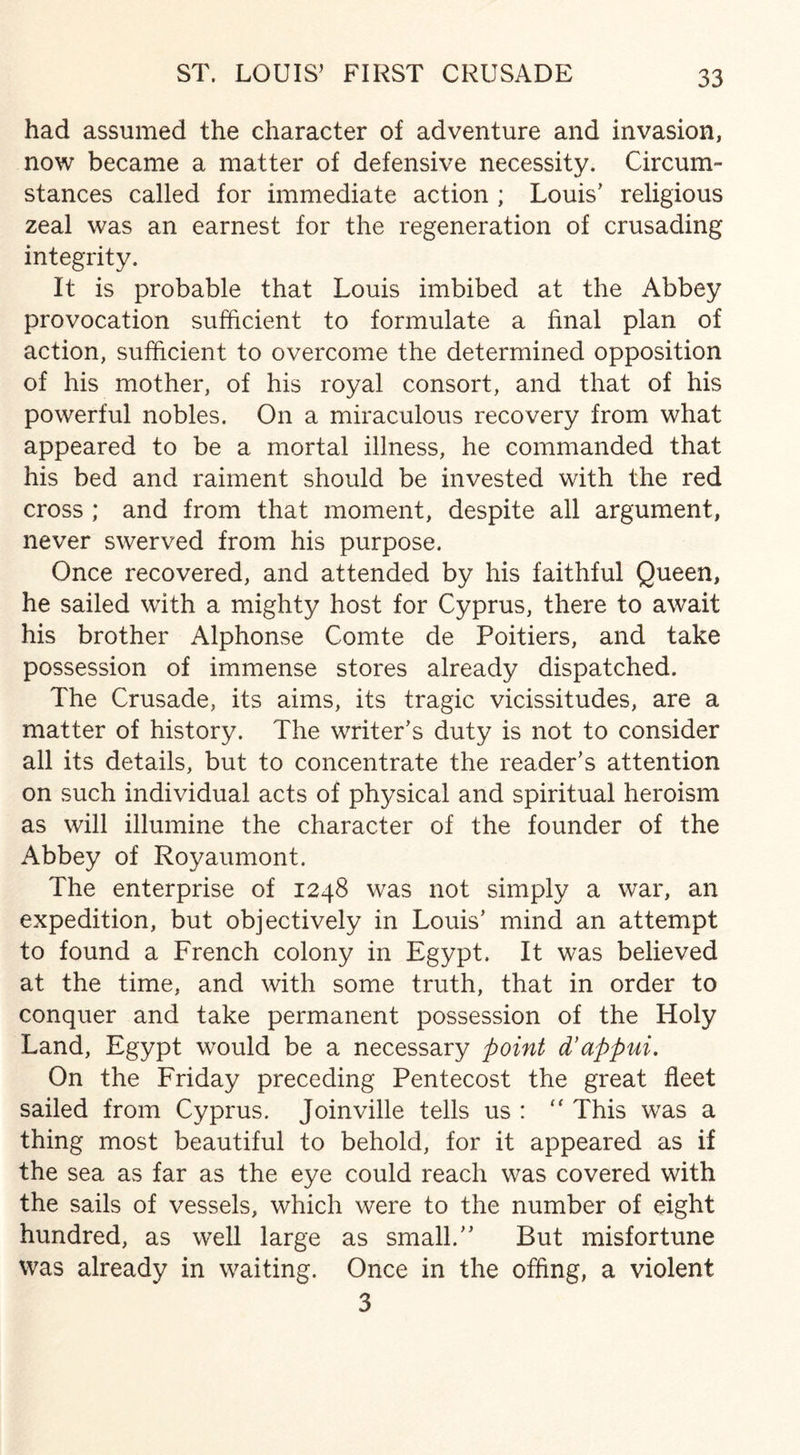 had assumed the character of adventure and invasion, now became a matter of defensive necessity. Circum¬ stances called for immediate action ; Louis’ religious zeal was an earnest for the regeneration of crusading integrity. It is probable that Louis imbibed at the Abbey provocation sufficient to formulate a final plan of action, sufficient to overcome the determined opposition of his mother, of his royal consort, and that of his powerful nobles. On a miraculous recovery from what appeared to be a mortal illness, he commanded that his bed and raiment should be invested with the red cross ; and from that moment, despite all argument, never swerved from his purpose. Once recovered, and attended by his faithful Queen, he sailed with a mighty host for Cyprus, there to await his brother Alphonse Comte de Poitiers, and take possession of immense stores already dispatched. The Crusade, its aims, its tragic vicissitudes, are a matter of history. The writer’s duty is not to consider all its details, but to concentrate the reader’s attention on such individual acts of physical and spiritual heroism as will illumine the character of the founder of the Abbey of Royaumont. The enterprise of 1248 was not simply a war, an expedition, but objectively in Louis’ mind an attempt to found a French colony in Egypt. It was believed at the time, and with some truth, that in order to conquer and take permanent possession of the Holy Land, Egypt would be a necessary point d’appui. On the Friday preceding Pentecost the great fleet sailed from Cyprus. Joinville tells us : “ This was a thing most beautiful to behold, for it appeared as if the sea as far as the eye could reach was covered with the sails of vessels, which were to the number of eight hundred, as well large as small.” But misfortune was already in waiting. Once in the offing, a violent 3