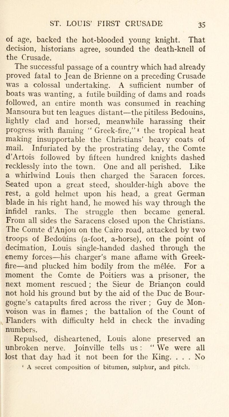 of age, backed the hot-blooded young knight. That decision, historians agree, sounded the death-knell of the Crusade. The successful passage of a country which had already proved fatal to Jean de Brienne on a preceding Crusade was a colossal undertaking. A sufficient number of boats was wanting, a futile building of dams and roads followed, an entire month was consumed in reaching Mansoura but ten leagues distant—the pitiless Bedouins, lightly clad and horsed, meanwhile harassing their progress with flaming “ Greek-fire,”1 the tropical heat making insupportable the Christians’ heavy coats of mail. Infuriated by the prostrating delay, the Comte d’Artois followed by fifteen hundred knights dashed recklessly into the town. One and all perished. Like a whirlwind Louis then charged the Saracen forces. Seated upon a great steed, shoulder-high above the rest, a gold helmet upon his head, a great German blade in his right hand, he mowed his way through the infidel ranks. The struggle then became general. From all sides the Saracens closed upon the Christians. The Comte d’Anjou on the Cairo road, attacked by two troops of Bedouins (a-foot, a-horse), on the point of decimation, Louis single-handed dashed through the enemy forces—his charger’s mane aflame with Greek- fire—and plucked him bodily from the melee. For a moment the Comte de Poitiers was a prisoner, the next moment rescued ; the Sieur de Briangon could not hold his ground but by the aid of the Due de Bour¬ gogne’s catapults fired across the river ; Guy de Mon- voison was in flames ; the battalion of the Count of Flanders with difficulty held in check the invading numbers. Repulsed, disheartened, Louis alone preserved an unbroken nerve. Joinville tells us: “ We were all lost that day had it not been for the King. . . . No 1 A secret composition of bitumen, sulphur, and pitch.