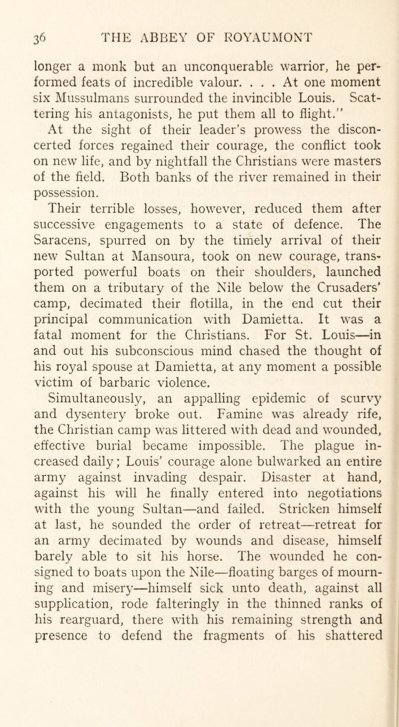 longer a monk but an unconquerable warrior, he per¬ formed feats of incredible valour. ... At one moment six Mussulmans surrounded the invincible Louis. Scat¬ tering his antagonists, he put them all to flight.” At the sight of their leader’s prowess the discon¬ certed forces regained their courage, the conflict took on new life, and by nightfall the Christians were masters of the field. Both banks of the river remained in their possession. Their terrible losses, however, reduced them after successive engagements to a state of defence. The Saracens, spurred on by the timely arrival of their new Sultan at Mansoura, took on new courage, trans¬ ported powerful boats on their shoulders, launched them on a tributary of the Nile below the Crusaders' camp, decimated their flotilla, in the end cut their principal communication with Damietta. It was a fatal moment for the Christians. For St. Louis—in and out his subconscious mind chased the thought of his royal spouse at Damietta, at any moment a possible victim of barbaric violence. Simultaneously, an appalling epidemic of scurvy and dysentery broke out. Famine was already rife, the Christian camp was littered with dead and wounded, effective burial became impossible. The plague in¬ creased daily; Louis’ courage alone bulwarked an entire army against invading despair. Disaster at hand, against his will he finally entered into negotiations with the young Sultan—and failed. Stricken himself at last, he sounded the order of retreat—retreat for an army decimated by wounds and disease, himself barely able to sit his horse. The wounded he con¬ signed to boats upon the Nile—floating barges of mourn¬ ing and misery—himself sick unto death, against all supplication, rode falteringly in the thinned ranks of his rearguard, there with his remaining strength and presence to defend the fragments of his shattered