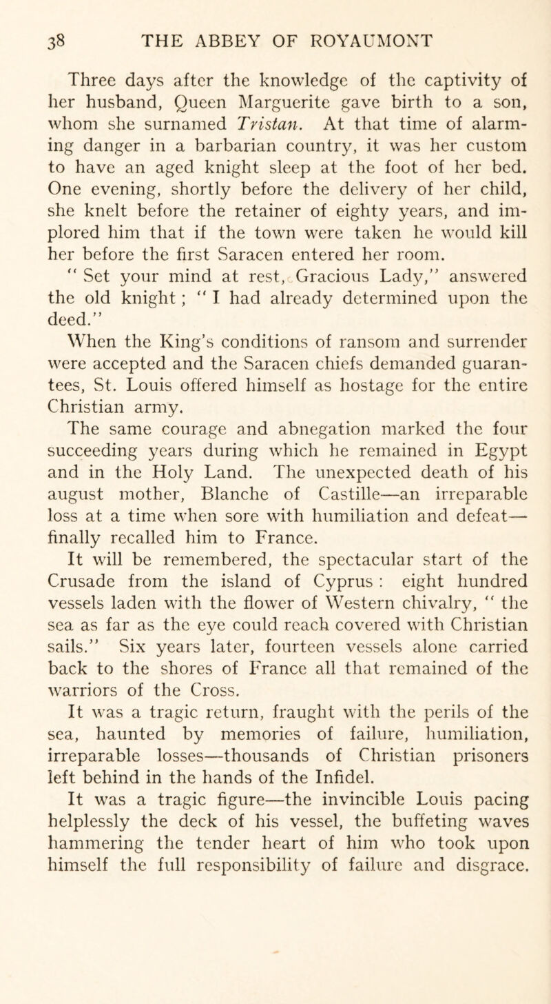 Three days after the knowledge of the captivity of her husband, Queen Marguerite gave birth to a son, whom she surnamed Tristan. At that time of alarm¬ ing danger in a barbarian country, it was her custom to have an aged knight sleep at the foot of her bed. One evening, shortly before the delivery of her child, she knelt before the retainer of eighty years, and im¬ plored him that if the town were taken he would kill her before the first Saracen entered her room. Set your mind at rest,cGracious Lady, answered the old knight; I had already determined upon the deed. When the King’s conditions of ransom and surrender were accepted and the Saracen chiefs demanded guaran¬ tees, St. Louis offered himself as hostage for the entire Christian army. The same courage and abnegation marked the four succeeding years during which he remained in Egypt and in the Holy Land. The unexpected death of his august mother, Blanche of Castille—an irreparable loss at a time when sore with humiliation and defeat— finally recalled him to France. It will be remembered, the spectacular start of the Crusade from the island of Cyprus : eight hundred vessels laden with the flower of Western chivalry, “ the sea as far as the eye could reach covered with Christian sails. Six years later, fourteen vessels alone carried back to the shores of France all that remained of the warriors of the Cross. It was a tragic return, fraught with the perils of the sea, haunted by memories of failure, humiliation, irreparable losses—thousands of Christian prisoners left behind in the hands of the Infidel. It was a tragic figure—the invincible Louis pacing helplessly the deck of his vessel, the buffeting waves hammering the tender heart of him who took upon himself the full responsibility of failure and disgrace.