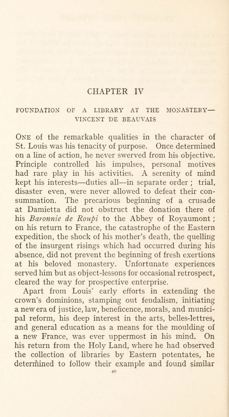 FOUNDATION OF A LIBRARY AT THE MONASTERY— VINCENT DE BEAUVAIS One of the remarkable qualities in the character of St. Louis was his tenacity of purpose. Once determined on a line of action, he never swerved from his objective. Principle controlled his impulses, personal motives had rare play in his activities. A serenity of mind kept his interests—duties all—in separate order ; trial, disaster even, were never allowed to defeat their con¬ summation. The precarious beginning of a crusade at Damietta did not obstruct the donation there of his Baronnie de Roupi to the Abbey of Royaumont; on his return to France, the catastrophe of the Eastern expedition, the shock of his mother’s death, the quelling of the insurgent risings which had occurred during his absence, did not prevent the beginning of fresh exertions at his beloved monastery. Unfortunate experiences served him but as object-lessons for occasional retrospect, cleared the way for prospective enterprise. Apart from Louis’ early efforts in extending the crown's dominions, stamping out feudalism, initiating a new era of justice, law, beneficence, morals, and munici¬ pal reform, his deep interest in the arts, belles-lettres, and general education as a means for the moulding of a new France, was ever uppermost in his mind. On his return from the Holy Land, where he had observed the collection of libraries by Eastern potentates, he determined to follow their example and found similar