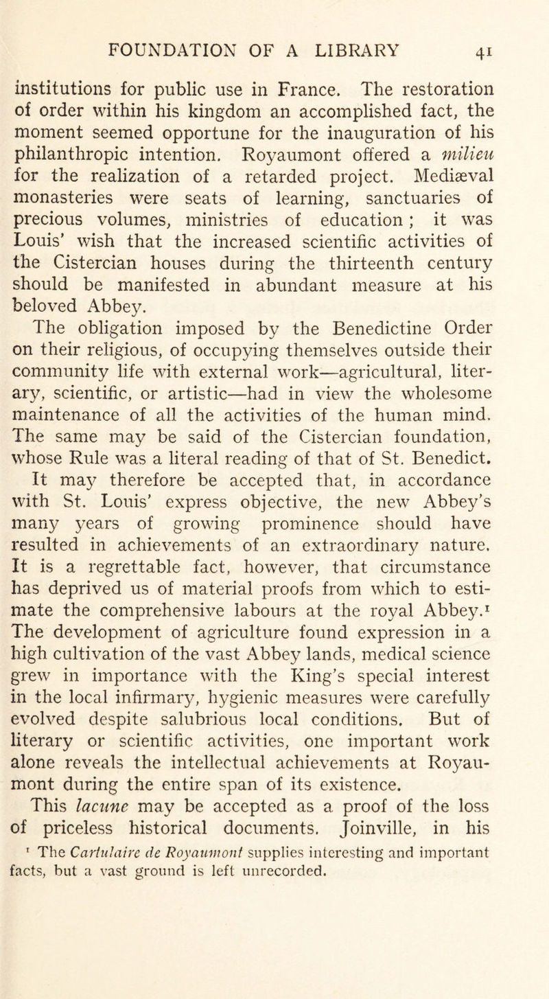 FOUNDATION OF A LIBRARY institutions for public use in France. The restoration of order within his kingdom an accomplished fact, the moment seemed opportune for the inauguration of his philanthropic intention. Royaumont offered a milieu for the realization of a retarded project. Mediaeval monasteries were seats of learning, sanctuaries of precious volumes, ministries of education; it was Louis’ wish that the increased scientific activities of the Cistercian houses during the thirteenth century should be manifested in abundant measure at his beloved Abbey. The obligation imposed by the Benedictine Order on their religious, of occupying themselves outside their community life with external work—-agricultural, liter- arv, scientific, or artistic—had in view the wholesome maintenance of all the activities of the human mind. The same may be said of the Cistercian foundation, whose Rule was a literal reading of that of St. Benedict. It may therefore be accepted that, in accordance with St. Louis’ express objective, the new Abbey’s many years of growing prominence should have resulted in achievements of an extraordinary nature. It is a regrettable fact, however, that circumstance has deprived us of material proofs from which to esti¬ mate the comprehensive labours at the royal Abbey.1 The development of agriculture found expression in a high cultivation of the vast Abbey lands, medical science grew in importance with the King’s special interest in the local infirmary, hygienic measures were carefully evolved despite salubrious local conditions. But of literary or scientific activities, one important work alone reveals the intellectual achievements at Royau¬ mont during the entire span of its existence. This lacune may be accepted as a proof of the loss of priceless historical documents. Joinville, in his 1 The Cartidaire de Royaumont supplies interesting and important facts, but a vast ground is left unrecorded.