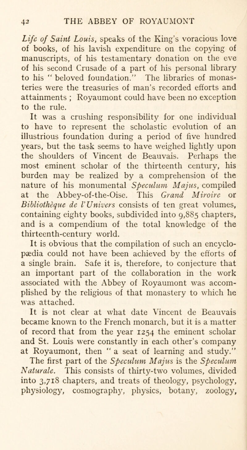 Life of Saint Louis, speaks of the King’s voracious love of books, of his lavish expenditure on the copying of manuscripts, of his testamentary donation on the eve of his second Crusade of a part of his personal library to his “ beloved foundation.” The libraries of monas¬ teries were the treasuries of man’s recorded efforts and attainments ; Royaumont could have been no exception to the rule. It was a crushing responsibility for one individual to have to represent the scholastic evolution of an illustrious foundation during a period of five hundred years, but the task seems to have weighed lightly upon the shoulders of Vincent de Beauvais. Perhaps the most eminent scholar of the thirteenth century, his burden may be realized by a comprehension of the nature of his monumental Speculum Majus, compiled at the Abbey-of-the-Oise. This Grand Miroire or Bibliothequc de VUnivers consists of ten great volumes, containing eighty books, subdivided into 9,885 chapters, and is a compendium of the total knowledge of the thirteenth-century world. It is obvious that the compilation of such an encyclo¬ paedia could not have been achieved by the efforts of a single brain. Safe it is, therefore, to conjecture that an important part of the collaboration in the work associated with the Abbey of Royaumont was accom¬ plished by the religious of that monastery to which he was attached. It is not clear at what date Vincent de Beauvais became known to the French monarch, but it is a matter of record that from the year 1254 the eminent scholar and St. Louis were constantly in each other’s company at Royaumont, then “ a seat of learning and study.” The first part of the Speculum Majus is the Speculum Naturale. This consists of thirty-two volumes, divided into 3,718 chapters, and treats of theology, psychology, physiology, cosmography, physics, botany, zoology,