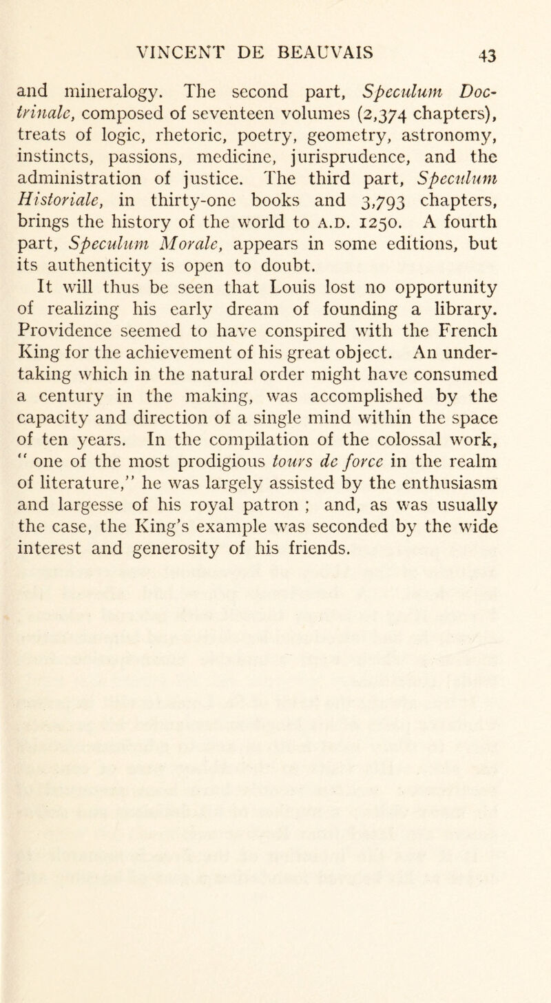 VINCENT DE BEAUVAIS and mineralogy. The second part, Speculum Doc- trinale, composed of seventeen volumes (2,374 chapters), treats of logic, rhetoric, poetry, geometry, astronomy, instincts, passions, medicine, jurisprudence, and the administration of justice. The third part, Speculum Historiale, in thirty-one books and 3,793 chapters, brings the history of the world to a.d. 1250. A fourth part, Speculum Morale, appears in some editions, but its authenticity is open to doubt. It will thus be seen that Louis lost no opportunity of realizing his early dream of founding a library. Providence seemed to have conspired with the French King for the achievement of his great object. An under¬ taking which in the natural order might have consumed a century in the making, was accomplished by the capacity and direction of a single mind within the space of ten years. In the compilation of the colossal work, “ one of the most prodigious tours de force in the realm of literature/’ he was largely assisted by the enthusiasm and largesse of his royal patron ; and, as was usually the case, the King’s example was seconded by the wide interest and generosity of his friends.