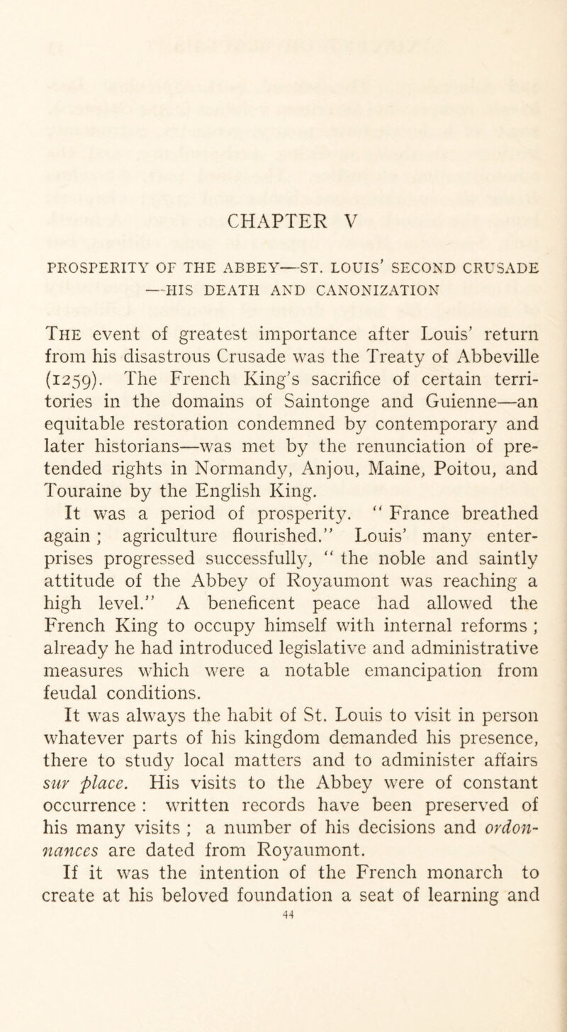 PROSPERITY OF THE ABBEY—ST. LOUIS’ SECOND CRUSADE —IilS DEATH AND CANONIZATION The event of greatest importance after Louis’ return from his disastrous Crusade was the Treaty of Abbeville (1259). The French King’s sacrifice of certain terri¬ tories in the domains of Saintonge and Guienne—an equitable restoration condemned by contemporary and later historians—was met by the renunciation of pre¬ tended rights in Normandy, Anjou, Maine, Poitou, and Touraine by the English King. It was a period of prosperity. “ France breathed again ; agriculture flourished.” Louis’ many enter¬ prises progressed successfully, “ the noble and saintly attitude of the Abbey of Royaumont was reaching a high level.” A beneficent peace had allowed the French King to occupy himself with internal reforms ; already he had introduced legislative and administrative measures which were a notable emancipation from feudal conditions. It was always the habit of St. Louis to visit in person whatever parts of his kingdom demanded his presence, there to study local matters and to administer affairs suy place. His visits to the Abbey were of constant occurrence : written records have been preserved of his many visits ; a number of his decisions and ordon- nances are dated from Royaumont. If it was the intention of the French monarch to create at his beloved foundation a seat of learning and