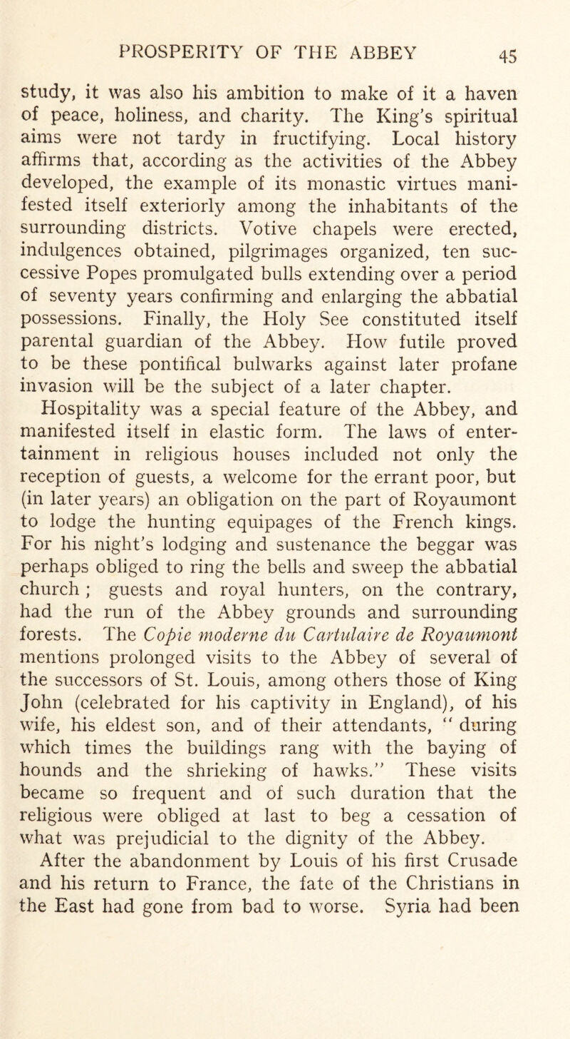 PROSPERITY OF THE ABBEY study, it was also his ambition to make of it a haven of peace, holiness, and charity. The King’s spiritual aims were not tardy in fructifying. Local history affirms that, according as the activities of the Abbey developed, the example of its monastic virtues mani¬ fested itself exteriorly among the inhabitants of the surrounding districts. Votive chapels were erected, indulgences obtained, pilgrimages organized, ten suc¬ cessive Popes promulgated bulls extending over a period of seventy years confirming and enlarging the abbatial possessions. Finally, the Holy See constituted itself parental guardian of the Abbey. How futile proved to be these pontifical bulwarks against later profane invasion will be the subject of a later chapter. Hospitality was a special feature of the Abbey, and manifested itself in elastic form. The laws of enter¬ tainment in religious houses included not only the reception of guests, a welcome for the errant poor, but (in later years) an obligation on the part of Royaumont to lodge the hunting equipages of the French kings. For his night’s lodging and sustenance the beggar was perhaps obliged to ring the bells and sweep the abbatial church ; guests and royal hunters, on the contrary, had the run of the Abbey grounds and surrounding forests. The Copie moderne du Cartulaire de Royaumont mentions prolonged visits to the Abbey of several of the successors of St. Louis, among others those of King John (celebrated for his captivity in England), of his wife, his eldest son, and of their attendants, “ during which times the buildings rang with the baying of hounds and the shrieking of hawks.” These visits became so frequent and of such duration that the religious were obliged at last to beg a cessation of what was prejudicial to the dignity of the Abbey. After the abandonment by Louis of his first Crusade and his return to France, the fate of the Christians in the East had gone from bad to worse. Syria had been