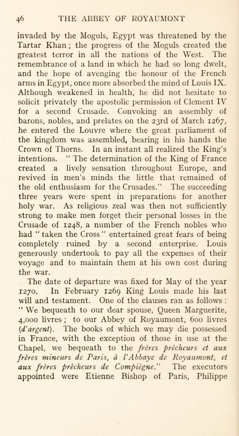 invaded by the Moguls, Egypt was threatened by the Tartar Khan ; the progress of the Moguls created the greatest terror in all the nations of the West. The remembrance of a land in which he had so long dwelt, and the hope of avenging the honour of the French arms in Egypt, once more absorbed the mind of Louis IX. Although weakened in health, he did not hesitate to solicit privately the apostolic permission of Clement IV for a second Crusade. Convoking an assembly of barons, nobles, and prelates on the 23rd of March 1267, he entered the Louvre where the great parliament of the kingdom was assembled, bearing in his hands the Crown of Thorns. In an instant all realized the King's intentions. “ The determination of the King of France created a lively sensation throughout Europe, and revived in men’s minds the little that remained of the old enthusiasm for the Crusades.” The succeeding three years were spent in preparations for another holy war. As religious zeal was then not sufficiently strong to make men forget their personal losses in the Crusade of 1248, a number of the French nobles who had “taken the Cross” entertained great fears of being completely ruined by a second enterprise. Louis generously undertook to pay all the expenses of their voyage and to maintain them at his own cost during the war. The date of departure was fixed for May of the year 1270. In February 1269 King Louis made his last will and testament. One of the clauses ran as follows : “ We bequeath to our dear spouse, Queen Marguerite, 4,000 livres ; to our Abbey of Royaumont, 600 livres (d* argent). The books of which we may die possessed in France, with the exception of those in use at the Chapel, we bequeath to the freres precheurs et aux freres mineurs de Paris, d V Abb aye de Royaumont, et aux freres precheurs de Compiegne. The executors appointed were Etienne Bishop of Paris, Philippe