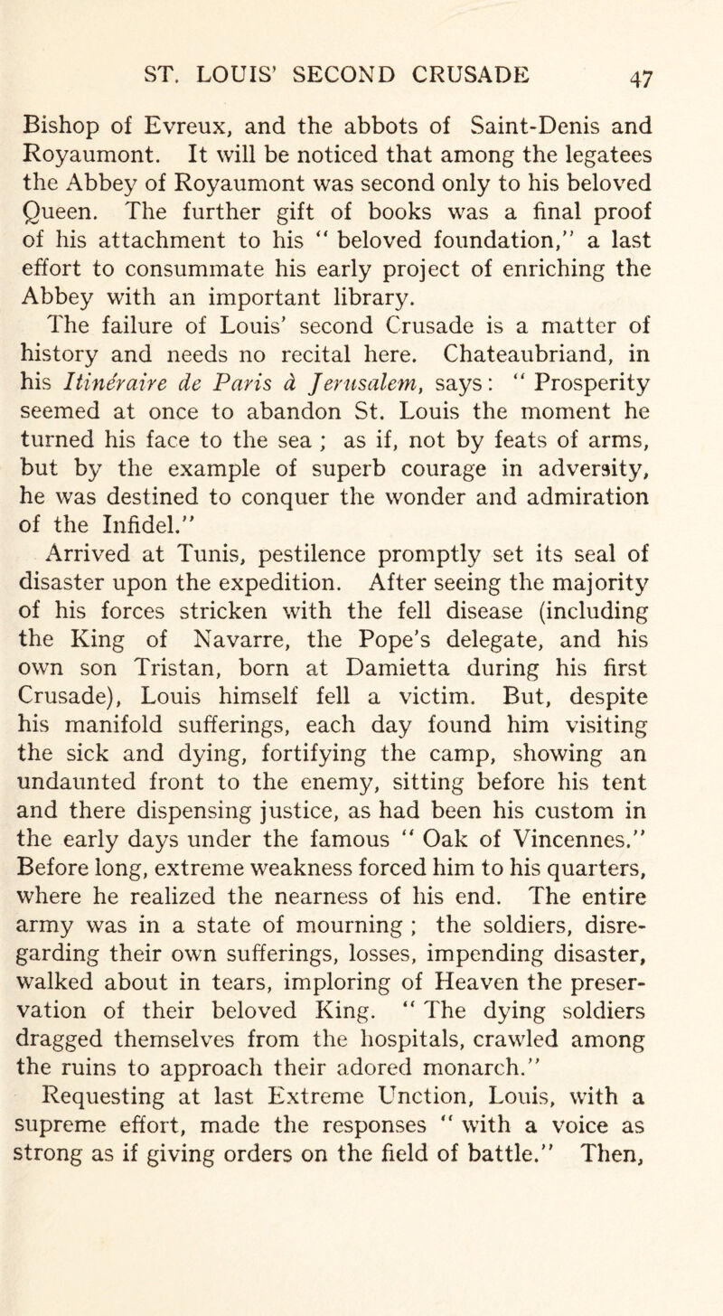ST. LOUIS’ SECOND CRUSADE Bishop of Evreux, and the abbots of Saint-Denis and Royaumont. It will be noticed that among the legatees the Abbey of Royaumont was second only to his beloved Queen. The further gift of books was a final proof of his attachment to his “ beloved foundation,” a last effort to consummate his early project of enriching the Abbey with an important library. The failure of Louis’ second Crusade is a matter of history and needs no recital here. Chateaubriand, in his I tin 6r aire de Paris d Jerusalem, says: “Prosperity seemed at once to abandon St. Louis the moment he turned his face to the sea ; as if, not by feats of arms, but by the example of superb courage in adversity, he was destined to conquer the wonder and admiration of the Infidel.” Arrived at Tunis, pestilence promptly set its seal of disaster upon the expedition. After seeing the majority of his forces stricken with the fell disease (including the King of Navarre, the Pope’s delegate, and his own son Tristan, born at Damietta during his first Crusade), Louis himself fell a victim. But, despite his manifold sufferings, each day found him visiting the sick and dying, fortifying the camp, showing an undaunted front to the enemy, sitting before his tent and there dispensing justice, as had been his custom in the early days under the famous “ Oak of Vincennes.” Before long, extreme weakness forced him to his quarters, where he realized the nearness of his end. The entire army was in a state of mourning ; the soldiers, disre¬ garding their own sufferings, losses, impending disaster, walked about in tears, imploring of Heaven the preser¬ vation of their beloved King. “ The dying soldiers dragged themselves from the hospitals, crawled among the ruins to approach their adored monarch.” Requesting at last Extreme Unction, Louis, with a supreme effort, made the responses  with a voice as strong as if giving orders on the field of battle.” Then,