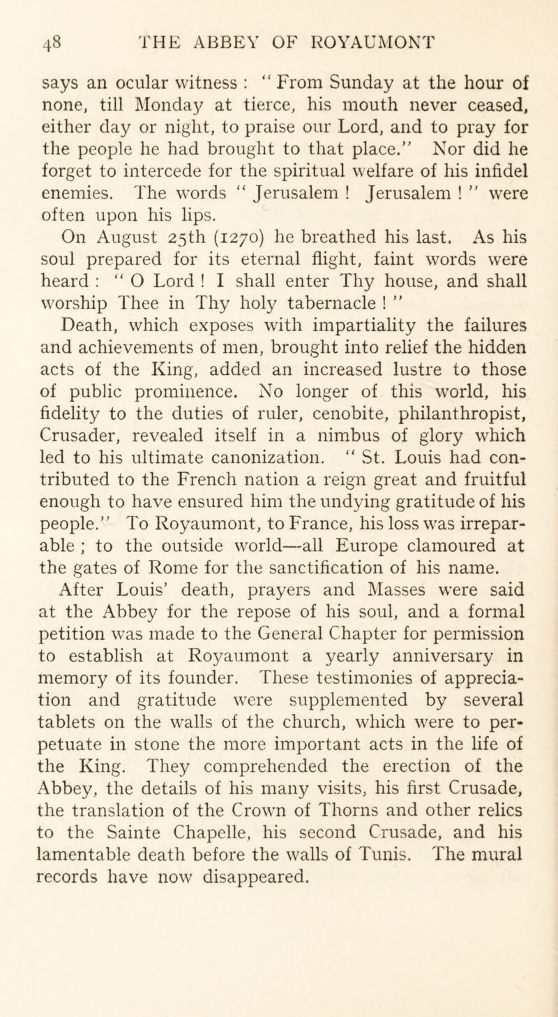 says an ocular witness : “ From Sunday at the hour of none, till Monday at tierce, his mouth never ceased, either day or night, to praise our Lord, and to pray for the people he had brought to that place/' Nor did he forget to intercede for the spiritual welfare of his infidel enemies. The words “ Jerusalem ! Jerusalem !  were often upon his lips. On August 25th (1270) he breathed his last. As his soul prepared for its eternal flight, faint words were heard : “ O Lord ! I shall enter Thy house, and shall worship Thee in Thy holy tabernacle !  Death, which exposes with impartiality the failures and achievements of men, brought into relief the hidden acts of the King, added an increased lustre to those of public prominence. No longer of this world, his fidelity to the duties of ruler, cenobite, philanthropist, Crusader, revealed itself in a nimbus of glory which led to his ultimate canonization. “ St. Louis had con¬ tributed to the French nation a reign great and fruitful enough to have ensured him the undying gratitude of his people. To Royaumont, to France, his loss was irrepar¬ able ; to the outside world—all Europe clamoured at the gates of Rome for the sanctification of his name. After Louis’ death, prayers and Masses were said at the Abbey for the repose of his soul, and a formal petition was made to the General Chapter for permission to establish at Royaumont a yearly anniversary in memory of its founder. These testimonies of apprecia¬ tion and gratitude were supplemented by several tablets on the walls of the church, which were to per¬ petuate in stone the more important acts in the life of the King. They comprehended the erection of the xYbbey, the details of his many visits, his first Crusade, the translation of the Crown of Thorns and other relics to the Sainte Chapelle, his second Crusade, and his lamentable death before the walls of Tunis. The mural records have now disappeared.