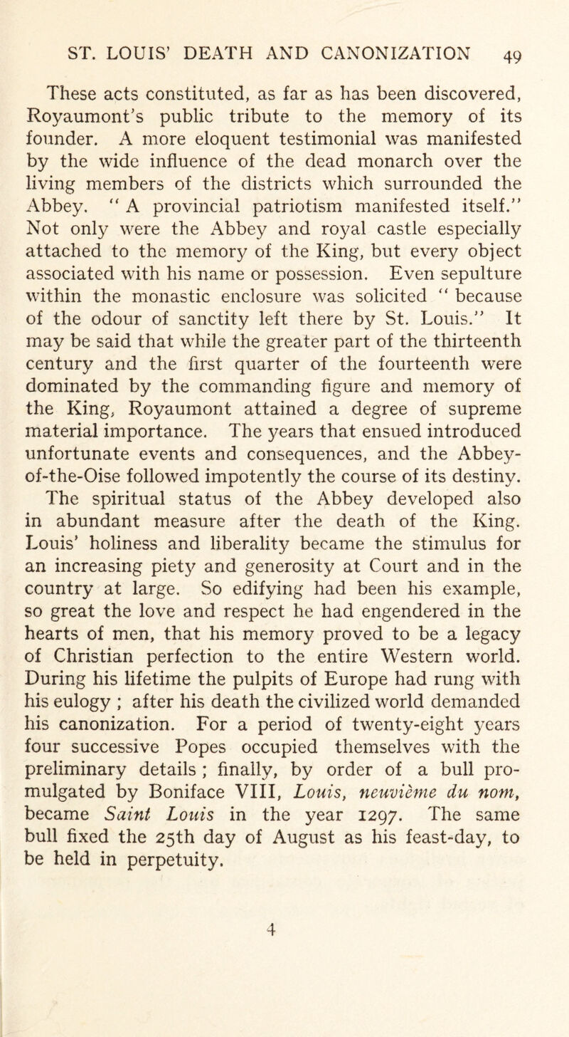 These acts constituted, as far as has been discovered, Royaumont’s public tribute to the memory of its founder. A more eloquent testimonial was manifested by the wide influence of the dead monarch over the living members of the districts which surrounded the Abbey. “ A provincial patriotism manifested itself.” Not only were the Abbey and royal castle especially attached to the memory of the King, but every object associated with his name or possession. Even sepulture within the monastic enclosure was solicited “ because of the odour of sanctity left there by St. Louis.” It may be said that while the greater part of the thirteenth century and the first quarter of the fourteenth were dominated by the commanding figure and memory of the King, Royaumont attained a degree of supreme material importance. The years that ensued introduced unfortunate events and consequences, and the Abbey- of-the-Oise followed impotently the course of its destiny. The spiritual status of the Abbey developed also in abundant measure after the death of the King. Louis’ holiness and liberality became the stimulus for an increasing piety and generosity at Court and in the country at large. So edifying had been his example, so great the love and respect he had engendered in the hearts of men, that his memory proved to be a legacy of Christian perfection to the entire Western world. During his lifetime the pulpits of Europe had rung with his eulogy ; after his death the civilized world demanded his canonization. For a period of twenty-eight years four successive Popes occupied themselves with the preliminary details ; finally, by order of a bull pro¬ mulgated by Boniface VIII, Louis, neuvieme du nom, became Saint Louis in the year 1297. The same bull fixed the 25th day of August as his feast-day, to be held in perpetuity. 4