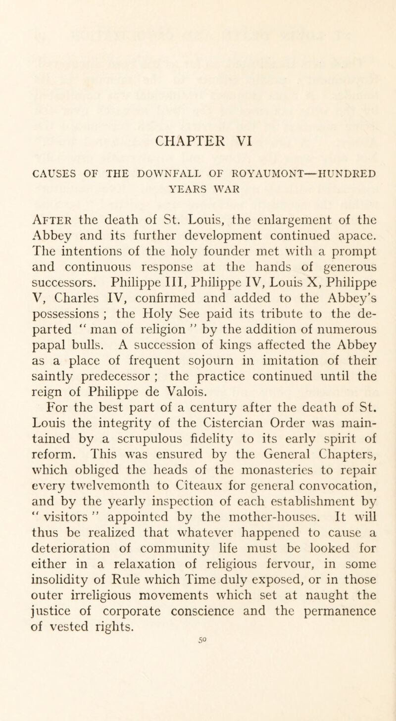 CAUSES OF THE DOWNFALL OF ROYAUMONT—HUNDRED YEARS WAR After the death of St. Louis, the enlargement of the Abbey and its further development continued apace. The intentions of the holy founder met with a prompt and continuous response at the hands of generous successors. Philippe III, Philippe IV, Louis X, Philippe V, Charles IV, confirmed and added to the Abbey's possessions ; the Holy See paid its tribute to the de¬ parted “ man of religion  by the addition of numerous papal bulls. A succession of kings affected the Abbey as a place of frequent sojourn in imitation of their saintly predecessor ; the practice continued until the reign of Philippe de Valois. For the best part of a century after the death of St. Louis the integrity of the Cistercian Order was main¬ tained by a scrupulous fidelity to its early spirit of reform. This was ensured by the General Chapters, which obliged the heads of the monasteries to repair every twelvemonth to Citeaux for general convocation, and by the yearly inspection of each establishment by “ visitors  appointed by the mother-houses. It will thus be realized that whatever happened to cause a deterioration of community life must be looked for either in a relaxation of religious fervour, in some insolidity of Rule which Time duly exposed, or in those outer irreligious movements which set at naught the justice of corporate conscience and the permanence of vested rights.