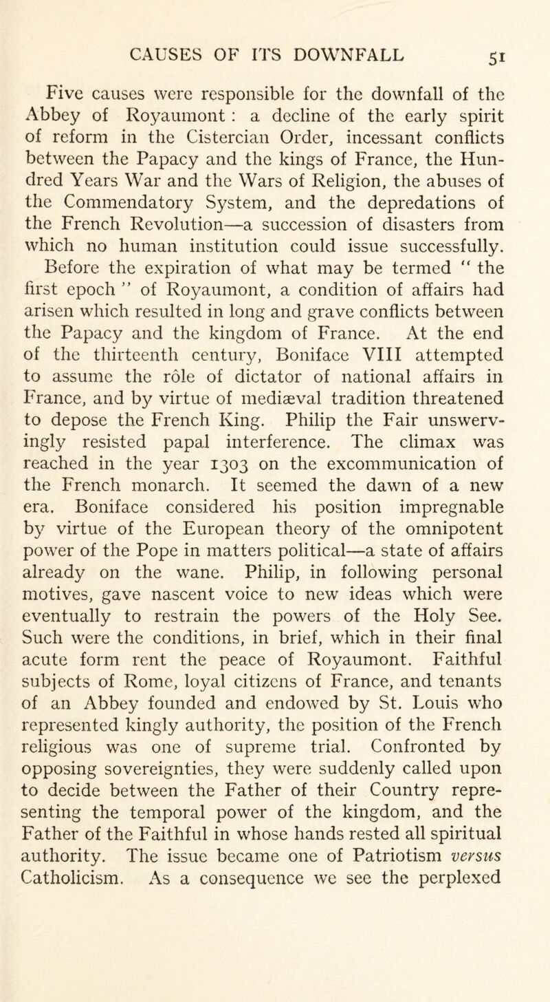 Five causes were responsible for the downfall of the Abbey of Royaumont: a decline of the early spirit of reform in the Cistercian Order, incessant conflicts between the Papacy and the kings of France, the Hun¬ dred Years War and the Wars of Religion, the abuses of the Commendatory System, and the depredations of the French Revolution—a succession of disasters from which no human institution could issue successfully. Before the expiration of what may be termed “ the first epoch ” of Royaumont, a condition of affairs had arisen which resulted in long and grave conflicts between the Papacy and the kingdom of France. At the end of the thirteenth century, Boniface VIII attempted to assume the role of dictator of national affairs in France, and by virtue of mediaeval tradition threatened to depose the French King. Philip the Fair unswerv¬ ingly resisted papal interference. The climax was reached in the year 1303 on the excommunication of the French monarch. It seemed the dawn of a new era. Boniface considered his position impregnable by virtue of the European theory of the omnipotent power of the Pope in matters political—a state of affairs already on the wane. Philip, in following personal motives, gave nascent voice to new ideas which were eventually to restrain the powers of the Holy See. Such were the conditions, in brief, which in their final acute form rent the peace of Royaumont. Faithful subjects of Rome, loyal citizens of France, and tenants of an Abbey founded and endowed by St. Louis who represented kingly authority, the position of the French religious was one of supreme trial. Confronted by opposing sovereignties, they were suddenly called upon to decide between the Father of their Country repre¬ senting the temporal power of the kingdom, and the Father of the Faithful in whose hands rested all spiritual authority. The issue became one of Patriotism versus Catholicism. As a consequence we see the perplexed