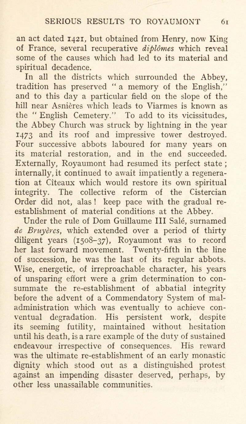 an act dated 1421, but obtained from Henry, now King of France, several recuperative diplomes which reveal some of the causes which had led to its material and spiritual decadence. In all the districts which surrounded the Abbey, tradition has preserved “ a memory of the English/’ and to this day a particular field on the slope of the hill near Asnieres which leads to Viarmes is known as the “ English Cemetery.” To add to its vicissitudes, the Abbey Church was struck by lightning in the year 1473 and its roof and impressive tower destroyed. Four successive abbots laboured for many years on its material restoration, and in the end succeeded. Externally, Royaumont had resumed its perfect state ; internally, it continued to await impatiently a regenera¬ tion at Citeaux which would restore its own spiritual integrity. The collective reform of the Cistercian Order did not, alas ! keep pace with the gradual re¬ establishment of material conditions at the Abbey. Under the rule of Dom Guillaume III Sale, surnamed de Bruyeres, which extended over a period of thirty diligent years (1508-37), Royaumont was to record her last forward movement. Twenty-fifth in the line of succession, he was the last of its regular abbots. Wise, energetic, of irreproachable character, his years of unsparing effort w7ere a grim determination to con¬ summate the re-establishment of abbatial integrity before the advent of a Commendatory System of mal¬ administration wrhich was eventually to achieve con¬ ventual degradation. His persistent w'ork, despite its seeming futility, maintained without hesitation until his death, is a rare example of the duty of sustained endeavour irrespective of consequences. His reward was the ultimate re-establishment of an early monastic dignity which stood out as a distinguished protest against an impending disaster deserved, perhaps, by other less unassailable communities.