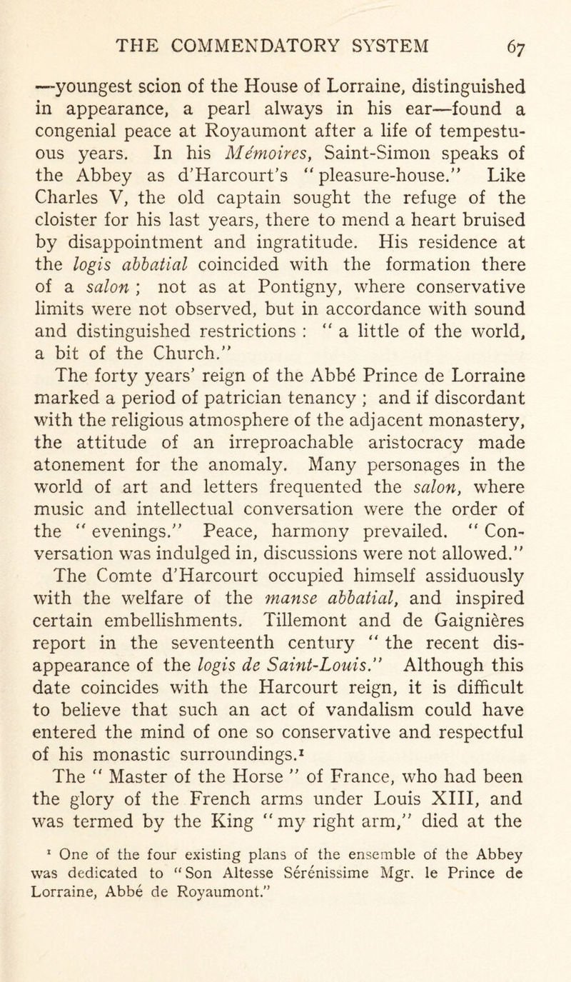 —youngest scion of the House of Lorraine, distinguished in appearance, a pearl always in his ear—found a congenial peace at Royaumont after a life of tempestu¬ ous years. In his Memoires, Saint-Simon speaks of the Abbey as d’Harcourt's  pleasure-house/’ Like Charles V, the old captain sought the refuge of the cloister for his last years, there to mend a heart bruised by disappointment and ingratitude. His residence at the logis abbatial coincided with the formation there of a salon ; not as at Pontigny, where conservative limits were not observed, but in accordance with sound and distinguished restrictions : ‘‘a little of the world, a bit of the Church/' The forty years' reign of the Abb6 Prince de Lorraine marked a period of patrician tenancy ; and if discordant with the religious atmosphere of the adjacent monastery, the attitude of an irreproachable aristocracy made atonement for the anomaly. Many personages in the world of art and letters frequented the salon, where music and intellectual conversation were the order of the  evenings. Peace, harmony prevailed. “ Con¬ versation was indulged in, discussions were not allowed. The Comte d'Harcourt occupied himself assiduously with the welfare of the manse abbatial, and inspired certain embellishments. Tillemont and de Gaigni&res report in the seventeenth century  the recent dis¬ appearance of the logis de Saint-Louis. Although this date coincides with the Harcourt reign, it is difficult to believe that such an act of vandalism could have entered the mind of one so conservative and respectful of his monastic surroundings.1 The “ Master of the Horse  of France, who had been the glory of the French arms under Louis XIII, and was termed by the King “ my right arm, died at the 1 One of the four existing plans of the ensemble of the Abbey was dedicated to “ Son Altesse Serenissime Mgr. le Prince de Lorraine, Abbe de Royaumont.