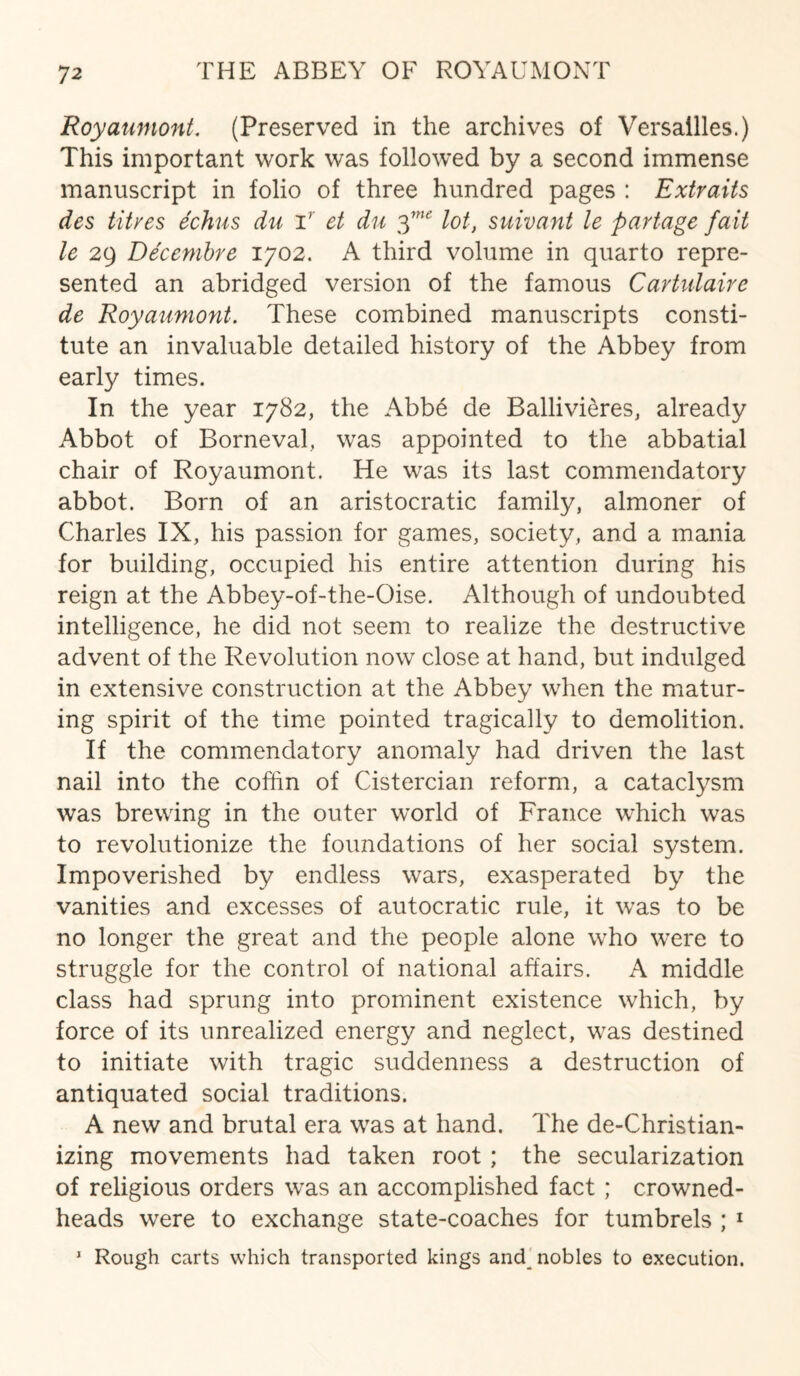 Royaumont. (Preserved in the archives of Versailles.) This important work was followed by a second immense manuscript in folio of three hundred pages : Extraits des titves dchus du T et du $ne lot, suivant le fartage fait le 29 Decembre 1702. A third volume in quarto repre¬ sented an abridged version of the famous Cartulaire de Royaumont. These combined manuscripts consti¬ tute an invaluable detailed history of the Abbey from early times. In the year 1782, the Abb6 de Ballivieres, already Abbot of Borneval, was appointed to the abbatial chair of Royaumont. He was its last commendatory abbot. Born of an aristocratic family, almoner of Charles IX, his passion for games, society, and a mania for building, occupied his entire attention during his reign at the Abbey-of-the-Oise. Although of undoubted intelligence, he did not seem to realize the destructive advent of the Revolution now close at hand, but indulged in extensive construction at the Abbey when the matur¬ ing spirit of the time pointed tragically to demolition. If the commendatory anomaly had driven the last nail into the coffin of Cistercian reform, a cataclysm was brewing in the outer world of France which was to revolutionize the foundations of her social system. Impoverished by endless wars, exasperated by the vanities and excesses of autocratic rule, it was to be no longer the great and the people alone who were to struggle for the control of national affairs. A middle class had sprung into prominent existence which, by force of its unrealized energy and neglect, was destined to initiate with tragic suddenness a destruction of antiquated social traditions. A new and brutal era was at hand. The de-Christian- izing movements had taken root ; the secularization of religious orders was an accomplished fact ; crowned- heads were to exchange state-coaches for tumbrels ; 1 1 Rough carts which transported kings and nobles to execution.