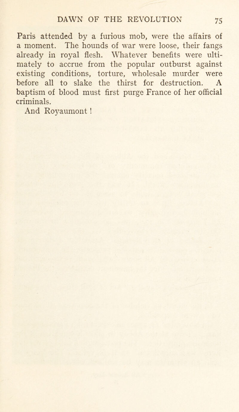 DAWN OF THE REVOLUTION Paris attended by a furious mob, were the affairs of a moment. The hounds of war were loose, their fangs already in royal flesh. Whatever benefits were ulti¬ mately to accrue from the popular outburst against existing conditions, torture, wholesale murder were before all to slake the thirst for destruction. A baptism of blood must first purge France of her official criminals. And Royaumont !