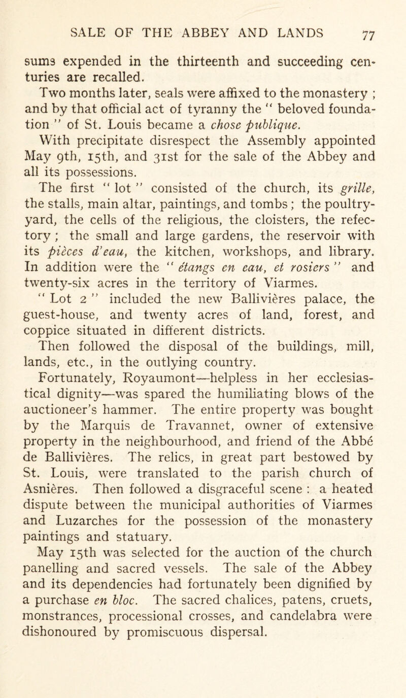 SALE OF THE ABBEY AND LANDS sums expended in the thirteenth and succeeding cen¬ turies are recalled. Two months later, seals were affixed to the monastery ; and by that official act of tyranny the “ beloved founda¬ tion ” of St. Louis became a chose publique. With precipitate disrespect the Assembly appointed May 9th, 15th, and 31st for the sale of the Abbey and all its possessions. The first “ lot ” consisted of the church, its grille, the stalls, main altar, paintings, and tombs ; the poultry- yard, the cells of the religious, the cloisters, the refec¬ tory ; the small and large gardens, the reservoir with its pieces d’eau, the kitchen, workshops, and library. In addition were the “ etangs cn eau, et rosiers ” and twenty-six acres in the territory of Viarmes. “ Lot 2 ” included the new Bailivieres palace, the guest-house, and twenty acres of land, forest, and coppice situated in different districts. Then followed the disposal of the buildings, mill, lands, etc., in the outlying country. Fortunately, Royaumont—helpless in her ecclesias¬ tical dignity—was spared the humiliating blows of the auctioneer’s hammer. The entire property was bought by the Marquis de Travannet, owner of extensive property in the neighbourhood, and friend of the Abbe de Bailivieres. The relics, in great part bestowed by St. Louis, were translated to the parish church of Asnieres. Then followed a disgraceful scene : a heated dispute between the municipal authorities of Viarmes and Luzarches for the possession of the monastery paintings and statuary. May 15th was selected for the auction of the church panelling and sacred vessels. The sale of the Abbey and its dependencies had fortunately been dignified by a purchase en bloc. The sacred chalices, patens, cruets, monstrances, processional crosses, and candelabra were dishonoured by promiscuous dispersal.