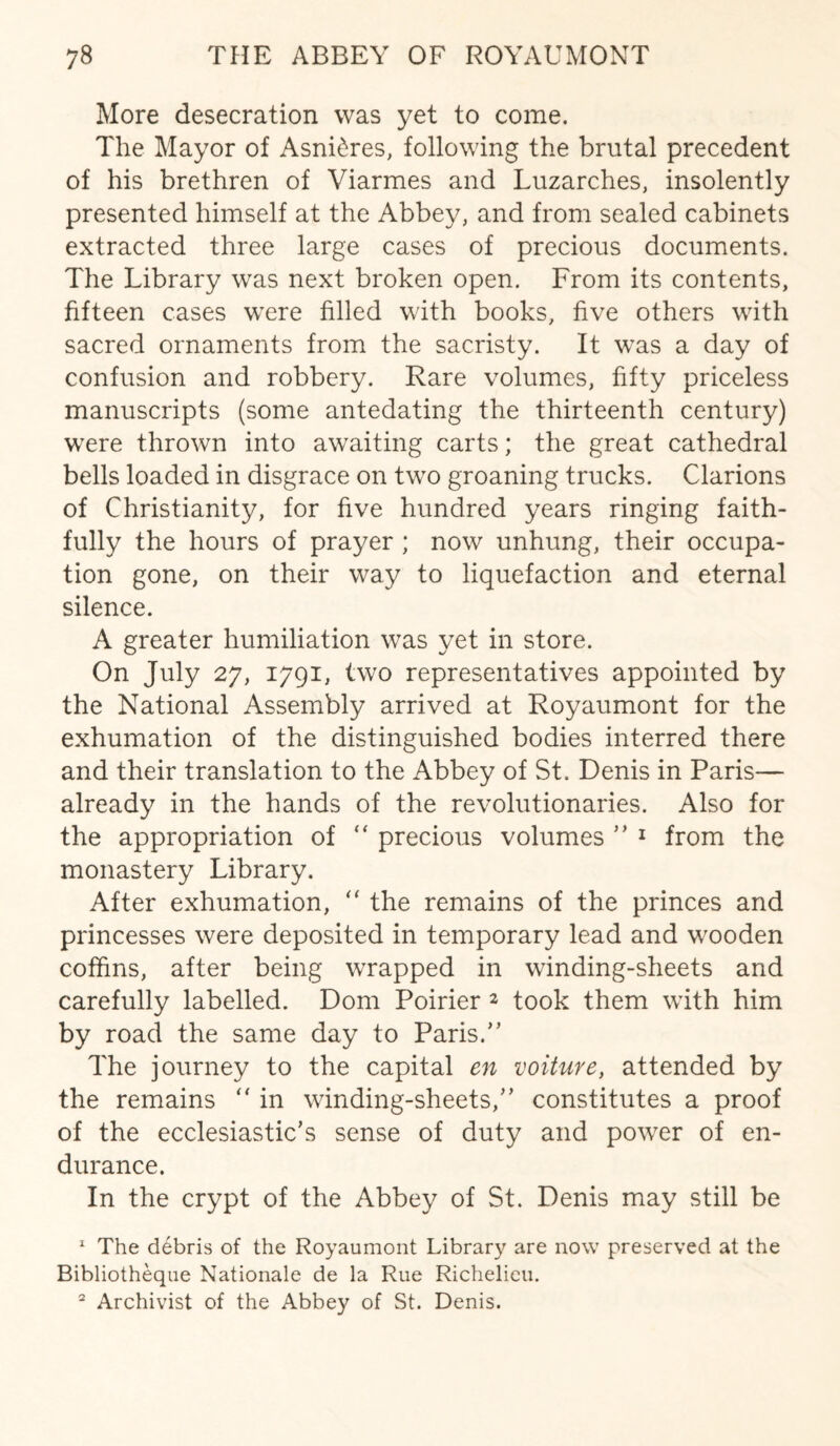 More desecration was yet to come. The Mayor of Asni&res, following the brutal precedent of his brethren of Viarmes and Luzarches, insolently presented himself at the Abbey, and from sealed cabinets extracted three large cases of precious documents. The Library was next broken open. From its contents, fifteen cases were filled with books, five others with sacred ornaments from the sacristy. It was a day of confusion and robbery. Rare volumes, fifty priceless manuscripts (some antedating the thirteenth century) were thrown into awaiting carts; the great cathedral bells loaded in disgrace on two groaning trucks. Clarions of Christianity, for five hundred years ringing faith¬ fully the hours of prayer ; now unhung, their occupa¬ tion gone, on their way to liquefaction and eternal silence. A greater humiliation was yet in store. On July 27, 1791, two representatives appointed by the National Assembly arrived at Royaumont for the exhumation of the distinguished bodies interred there and their translation to the Abbey of St. Denis in Paris— already in the hands of the revolutionaries. Also for the appropriation of “ precious volumes ” 1 from the monastery Library. After exhumation, “ the remains of the princes and princesses were deposited in temporary lead and wooden coffins, after being wrapped in winding-sheets and carefully labelled. Dom Poirier 2 took them with him by road the same day to Paris.” The journey to the capital en voiture, attended by the remains “ in winding-sheets/’ constitutes a proof of the ecclesiastic’s sense of duty and power of en¬ durance. In the crypt of the Abbey of St. Denis may still be 1 The debris of the Royaumont Library are now preserved at the Bibliotheque Nationale de la Rue Richelieu. 2 Archivist of the Abbey of St. Denis.