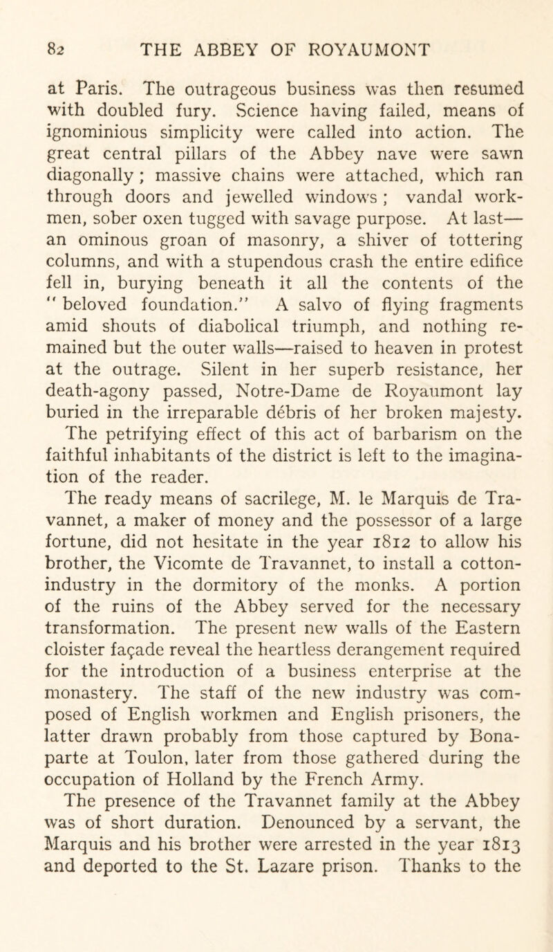 at Paris. The outrageous business was then resumed with doubled fury. Science having failed, means of ignominious simplicity were called into action. The great central pillars of the Abbey nave were sawn diagonally ; massive chains were attached, which ran through doors and jewelled windows ; vandal work¬ men, sober oxen tugged with savage purpose. At last— an ominous groan of masonry, a shiver of tottering columns, and with a stupendous crash the entire edifice fell in, burying beneath it all the contents of the “ beloved foundation.” A salvo of flying fragments amid shouts of diabolical triumph, and nothing re¬ mained but the outer walls—raised to heaven in protest at the outrage. Silent in her superb resistance, her death-agony passed, Notre-Dame de Royaumont lay buried in the irreparable debris of her broken majesty. The petrifying effect of this act of barbarism on the faithful inhabitants of the district is left to the imagina¬ tion of the reader. The ready means of sacrilege, M. le Marquis de Tra- vannet, a maker of money and the possessor of a large fortune, did not hesitate in the year 1812 to allow his brother, the Vicomte de Travannet, to install a cotton- industry in the dormitory of the monks. A portion of the ruins of the Abbey served for the necessary transformation. The present new walls of the Eastern cloister facade reveal the heartless derangement required for the introduction of a business enterprise at the monastery. The staff of the new industry was com¬ posed of English workmen and English prisoners, the latter drawn probably from those captured by Bona¬ parte at Toulon, later from those gathered during the occupation of Holland by the French Army. The presence of the Travannet family at the Abbey was of short duration. Denounced by a servant, the Marquis and his brother were arrested in the year 1813 and deported to the St. Lazare prison. Thanks to the