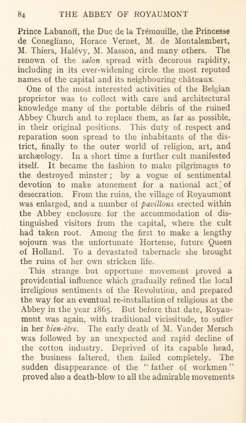 Prince Labanoff, the Due de la Tremouille, the Princesse de Conegliano, Horace Vernet, M. de Montalembert, M. Thiers, HaHvy, M. Masson, and many others. The renown of the salon spread with decorous rapidity, including in its ever-widening circle the most reputed names of the capital and its neighbouring chateaux. One of the most interested activities of the Belgian proprietor was to collect with care and architectural knowledge many of the portable debris of the ruined Abbey Church and to replace them, as far as possible, in their original positions. This duty of respect and reparation soon spread to the inhabitants of the dis¬ trict, finally to the outer world of religion, art, and archaeology. In a short time a further cult manifested itself. It became the fashion to make pilgrimages to the destroyed minster; by a vogue of sentimental devotion to make atonement for a national act of desecration. From the ruins, the village of Royaumont was enlarged, and a number of pavilions erected within the Abbey enclosure for the accommodation of dis¬ tinguished visitors from the capital, where the cult had taken root. Among the first to make a lengthy sojourn was the unfortunate Hortense, future Queen of Holland. To a devastated tabernacle she brought the ruins of her own stricken life. This strange but opportune movement proved a providential influence which gradually refined the local irreligious sentiments of the Revolution, and prepared the way for an eventual re-installation of religious at the Abbey in the year 1865. But before that date, Royau¬ mont was again, with traditional vicissitude, to suffer in her bien-etre. The early death of M. Vander Mersch was followed by an unexpected and rapid decline of the cotton industry. Deprived of its capable head, the business faltered, then failed completely. The sudden disappearance of the “ father of workmen ” proved also a death-blow to all the admirable movements