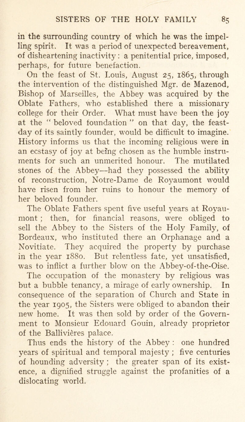 in the surrounding country of which he was the impel¬ ling spirit. It was a period of unexpected bereavement, of disheartening inactivity : a penitential price, imposed, perhaps, for future benefaction. On the feast of St. Louis, August 25, 1865, through the intervention of the distinguished Mgr. de Mazenod, Bishop of Marseilles, the Abbey was acquired by the Oblate Fathers, who established there a missionary college for their Order. What must have been the joy at the (< beloved foundation ” on that day, the feast- day of its saintly founder, would be difficult to imagine. History informs us that the incoming religious were in an ecstasy of joy at being chosen as the humble instru¬ ments for such an unmerited honour. The mutilated stones of the Abbey—had they possessed the ability of reconstruction, Notre-Dame de Royaumont would have risen from her ruins to honour the memory of her beloved founder. The Oblate Fathers spent five useful years at Royau¬ mont ; then, for financial reasons, were obliged to sell the Abbey to the Sisters of the Holy Family, of Bordeaux, who instituted there an Orphanage and a Novitiate. They acquired the property by purchase in the year 1880. But relentless fate, yet unsatisfied, was to inflict a further blow on the Abbey-of-the-Oise. The occupation of the monastery by religious was but a bubble tenancy, a mirage of early ownership. In consequence of the separation of Church and State in the year 1905, the Sisters were obliged to abandon their new home. It was then sold by order of the Govern¬ ment to Monsieur Edouard Gouin, already proprietor of the Ballivieres palace. Thus ends the history of the Abbey : one hundred years of spiritual and temporal majesty ; five centuries of hounding adversity ; the greater span of its exist¬ ence, a dignified struggle against the profanities of a dislocating world.