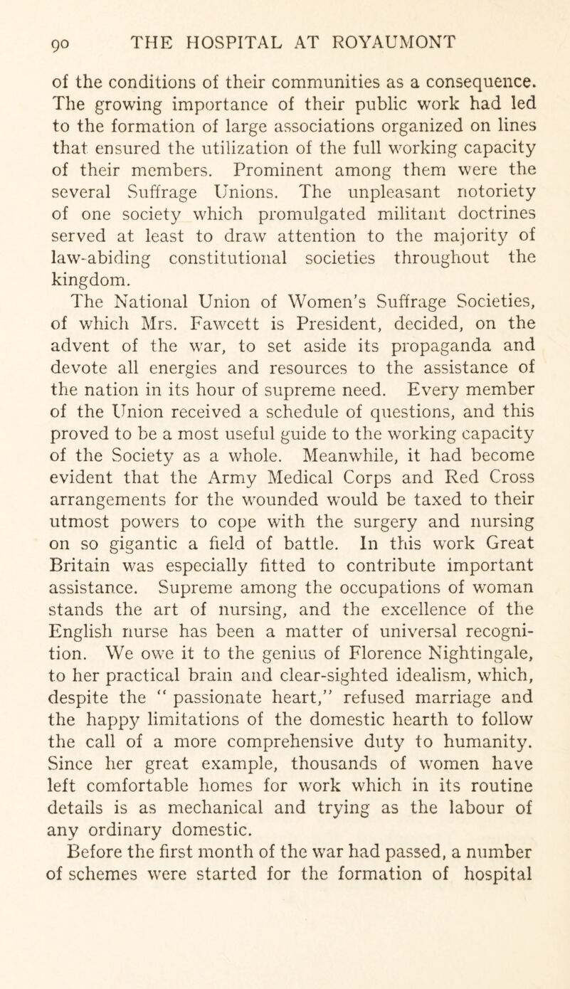 of the conditions of their communities as a consequence. The growing importance of their public work had led to the formation of large associations organized on lines that ensured the utilization of the full working capacity of their members. Prominent among them were the several Suffrage Unions. The unpleasant notoriety of one society which promulgated militant doctrines served at least to draw attention to the majority of law-abiding constitutional societies throughout the kingdom. The National Union of Women’s Suffrage Societies, of which Mrs. Fawcett is President, decided, on the advent of the war, to set aside its propaganda and devote all energies and resources to the assistance of the nation in its hour of supreme need. Every member of the Union received a schedule of questions, and this proved to be a most useful guide to the working capacity of the Society as a whole. Meanwhile, it had become evident that the Army Medical Corps and Red Cross arrangements for the wounded would be taxed to their utmost powers to cope with the surgery and nursing on so gigantic a field of battle. In this work Great Britain was especially fitted to contribute important assistance. Supreme among the occupations of woman stands the art of nursing, and the excellence of the English nurse has been a matter of universal recogni¬ tion. We owe it to the genius of Florence Nightingale, to her practical brain and clear-sighted idealism, which, despite the  passionate heart,” refused marriage and the happy limitations of the domestic hearth to follow the call of a more comprehensive duty to humanity. Since her great example, thousands of women have left comfortable homes for work which in its routine details is as mechanical and trying as the labour of any ordinary domestic. Before the first month of the war had passed, a number of schemes were started for the formation of hospital