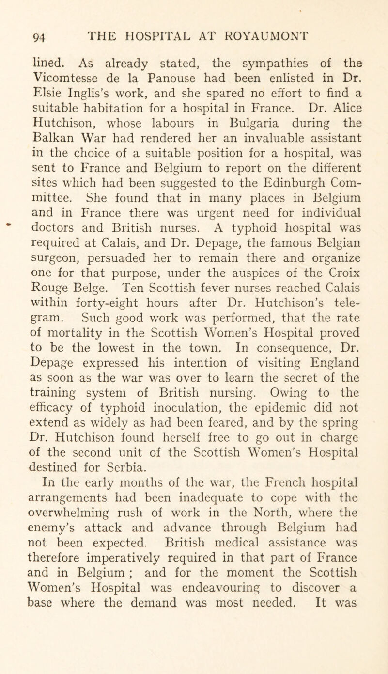 lined. As already stated, the sympathies of the Vicomtesse de la Panouse had been enlisted in Dr. Elsie Inglis’s work, and she spared no effort to find a suitable habitation for a hospital in France. Dr. Alice Hutchison, whose labours in Bulgaria during the Balkan War had rendered her an invaluable assistant in the choice of a suitable position for a hospital, was sent to France and Belgium to report on the different sites which had been suggested to the Edinburgh Com¬ mittee. She found that in many places in Belgium and in France there was urgent need for individual doctors and British nurses. A typhoid hospital was required at Calais, and Dr. Depage, the famous Belgian surgeon, persuaded her to remain there and organize one for that purpose, under the auspices of the Croix Rouge Beige. Ten Scottish fever nurses reached Calais within forty-eight hours after Dr. Hutchison’s tele¬ gram. Such good work was performed, that the rate of mortality in the Scottish Women’s Hospital proved to be the lowest in the town. In consequence. Dr. Depage expressed his intention of visiting England as soon as the war was over to learn the secret of the training system of British nursing. Owing to the efficacy of typhoid inoculation, the epidemic did not extend as widely as had been feared, and by the spring Dr. Hutchison found herself free to go out in charge of the second unit of the Scottish Women’s Hospital destined for Serbia. In the early months of the war, the French hospital arrangements had been inadequate to cope with the overwhelming rush of work in the North, where the enemy’s attack and advance through Belgium had not been expected. British medical assistance was therefore imperatively required in that part of France and in Belgium ; and for the moment the Scottish Women’s Hospital was endeavouring to discover a base where the demand was most needed. It was