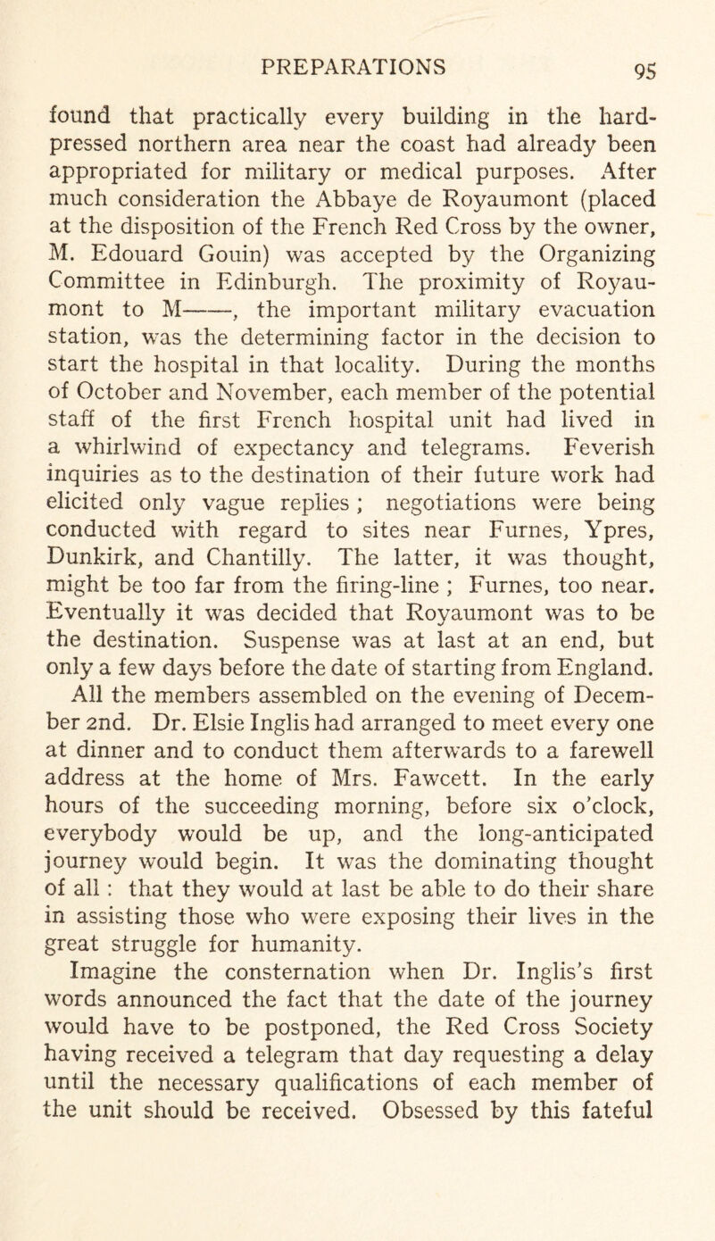 found that practically every building in the hard- pressed northern area near the coast had already been appropriated for military or medical purposes. After much consideration the Abbaye de Royaumont (placed at the disposition of the French Red Cross by the owner, M. Edouard Gouin) was accepted by the Organizing Committee in Edinburgh. The proximity of Royau¬ mont to M-, the important military evacuation station, was the determining factor in the decision to start the hospital in that locality. During the months of October and November, each member of the potential staff of the first French hospital unit had lived in a whirlwind of expectancy and telegrams. Feverish inquiries as to the destination of their future work had elicited only vague replies ; negotiations were being conducted with regard to sites near Furnes, Ypres, Dunkirk, and Chantilly. The latter, it was thought, might be too far from the firing-line ; Furnes, too near. Eventually it was decided that Royaumont was to be the destination. Suspense was at last at an end, but only a few days before the date of starting from England. All the members assembled on the evening of Decem¬ ber 2nd. Dr. Elsie Inglis had arranged to meet every one at dinner and to conduct them afterwards to a farewell address at the home of Mrs. Fawcett. In the early hours of the succeeding morning, before six o'clock, everybody would be up, and the long-anticipated journey would begin. It was the dominating thought of all: that they would at last be able to do their share in assisting those who were exposing their lives in the great struggle for humanity. Imagine the consternation when Dr. Inglis’s first words announced the fact that the date of the journey would have to be postponed, the Red Cross Society having received a telegram that day requesting a delay until the necessary qualifications of each member of the unit should be received. Obsessed by this fateful