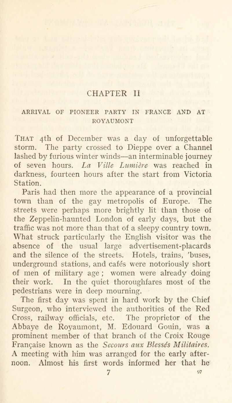 ARRIVAL OF PIONEER PARTY IN FRANCE AND AT ROYAUMONT That 4H1 of December was a day of unforgettable storm. The party crossed to Dieppe over a Channel lashed by furious winter winds—an interminable journey of seven hours. La Ville Lumiere was reached in darkness, fourteen hours after the start from Victoria Station. Paris had then more the appearance of a provincial town than of the gay metropolis of Europe. The streets were perhaps more brightly lit than those of the Zeppelin-haunted London of early days, but the traffic was not more than that of a sleepy country town. What struck particularly the English visitor was the absence of the usual large advertisement-placards and the silence of the streets. Hotels, trains, 'buses, underground stations, and cafes were notoriously short of men of military age ; women were already doing their work. In the quiet thoroughfares most of the pedestrians were in deep mourning. The first day was spent in hard work by the Chief Surgeon, who interviewed the authorities of the Red Cross, railway officials, etc. The proprietor of the Abbaye de Royaumont, M. Edouard Gouin, was a prominent member of that branch of the Croix Rouge Francaise known as the Secours aux Blesses Militaires. A meeting with him was arranged for the early after¬ noon. Almost his first words informed her that he
