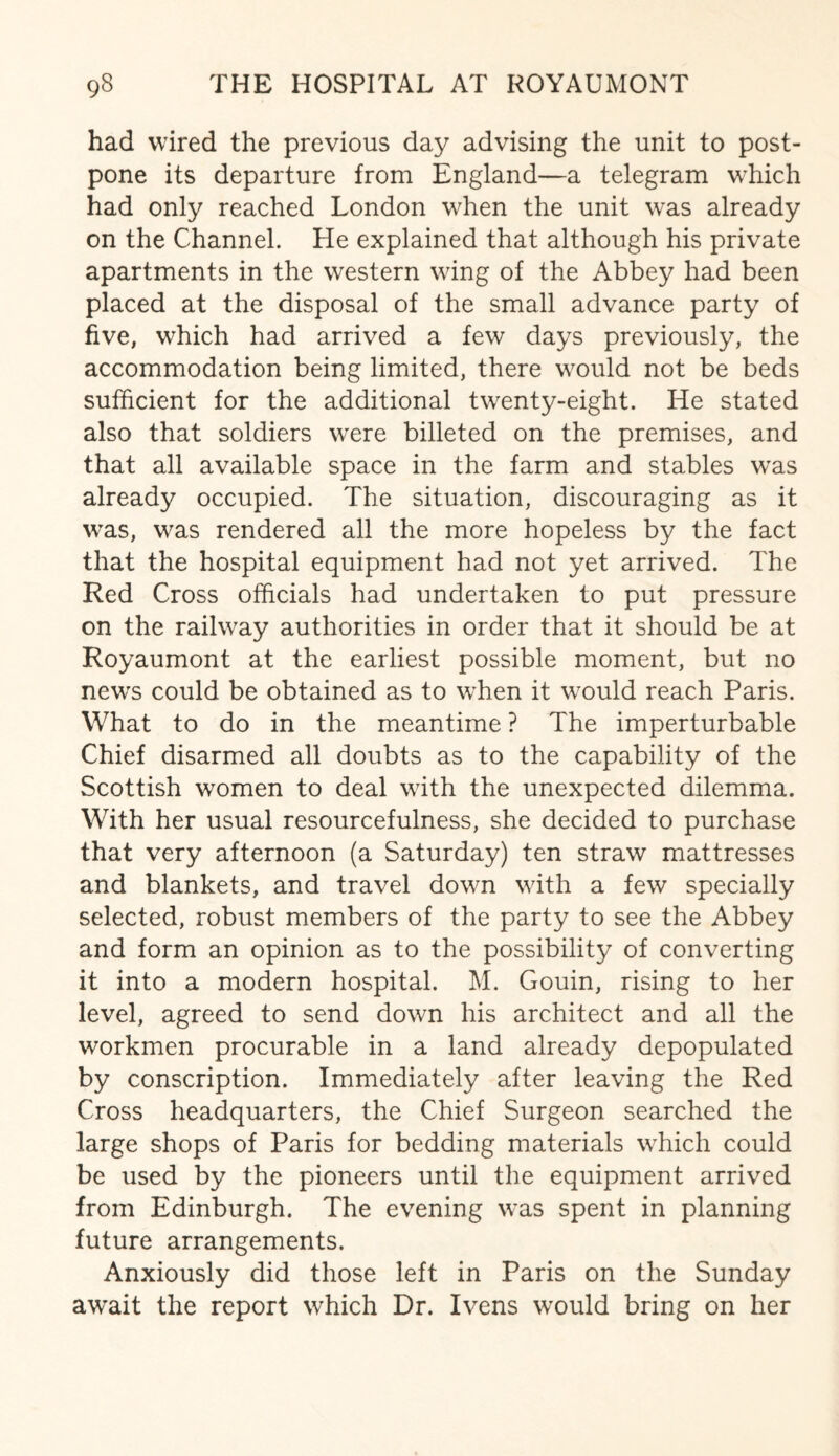 had wired the previous day advising the unit to post¬ pone its departure from England—a telegram which had only reached London when the unit was already on the Channel. He explained that although his private apartments in the western wing of the Abbey had been placed at the disposal of the small advance party of five, which had arrived a few days previously, the accommodation being limited, there would not be beds sufficient for the additional twenty-eight. He stated also that soldiers were billeted on the premises, and that all available space in the farm and stables was already occupied. The situation, discouraging as it was, was rendered all the more hopeless by the fact that the hospital equipment had not yet arrived. The Red Cross officials had undertaken to put pressure on the railway authorities in order that it should be at Royaumont at the earliest possible moment, but no news could be obtained as to when it would reach Paris. What to do in the meantime ? The imperturbable Chief disarmed all doubts as to the capability of the Scottish women to deal with the unexpected dilemma. With her usual resourcefulness, she decided to purchase that very afternoon (a Saturday) ten straw mattresses and blankets, and travel down with a few specially selected, robust members of the party to see the Abbey and form an opinion as to the possibility of converting it into a modern hospital. M. Gouin, rising to her level, agreed to send down his architect and all the workmen procurable in a land already depopulated by conscription. Immediately after leaving the Red Cross headquarters, the Chief Surgeon searched the large shops of Paris for bedding materials which could be used by the pioneers until the equipment arrived from Edinburgh. The evening was spent in planning future arrangements. Anxiously did those left in Paris on the Sunday await the report which Dr. Ivens would bring on her
