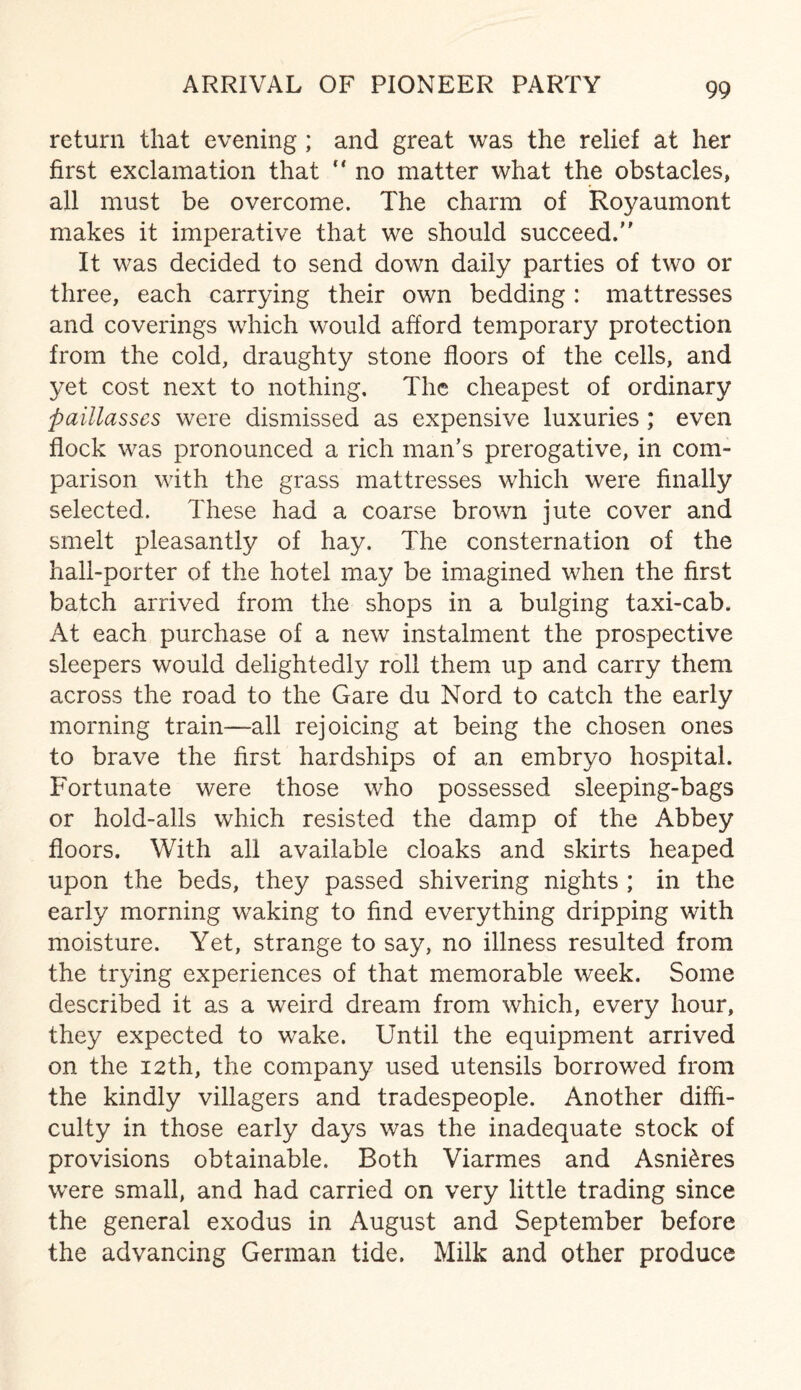 ARRIVAL OF PIONEER PARTY return that evening ; and great was the relief at her first exclamation that “ no matter what the obstacles, all must be overcome. The charm of Royaumont makes it imperative that we should succeed. It was decided to send down daily parties of two or three, each carrying their own bedding: mattresses and coverings which would afford temporary protection from the cold, draughty stone floors of the cells, and yet cost next to nothing. The cheapest of ordinary paillasses were dismissed as expensive luxuries ; even flock was pronounced a rich man’s prerogative, in com¬ parison with the grass mattresses which were finally selected. These had a coarse brown jute cover and smelt pleasantly of hay. The consternation of the hall-porter of the hotel may be imagined when the first batch arrived from the shops in a bulging taxi-cab. At each purchase of a new instalment the prospective sleepers would delightedly roll them up and carry them across the road to the Gare du Nord to catch the early morning train—all rejoicing at being the chosen ones to brave the first hardships of an embryo hospital. Fortunate were those who possessed sleeping-bags or hold-alls which resisted the damp of the Abbey floors. With all available cloaks and skirts heaped upon the beds, they passed shivering nights ; in the early morning waking to find everything dripping with moisture. Yet, strange to say, no illness resulted from the trying experiences of that memorable week. Some described it as a weird dream from which, every hour, they expected to wake. Until the equipment arrived on the 12th, the company used utensils borrowed from the kindly villagers and tradespeople. Another diffi¬ culty in those early days was the inadequate stock of provisions obtainable. Both Viarmes and AsnRres were small, and had carried on very little trading since the general exodus in August and September before the advancing German tide. Milk and other produce