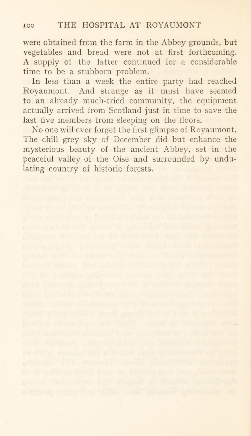 were obtained from the farm in the Abbey grounds, but vegetables and bread were not at first forthcoming. A supply of the latter continued for a considerable time to be a stubborn problem. In less than a week the entire party had reached Royaumont. And strange as it must have seemed to an already much-tried community, the equipment actually arrived from Scotland just in time to save the last five members from sleeping on the floors. No one will ever forget the first glimpse of Royaumont. The chill grey sky of December did but enhance the mysterious beauty of the ancient Abbey, set in the peaceful valley of the Oise and surrounded by undu¬ lating country of historic forests.