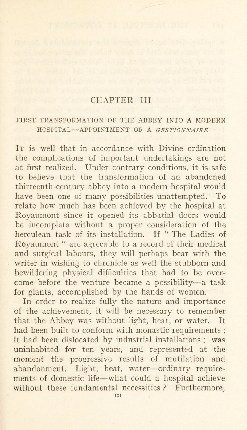 FIRST TRANSFORMATION OF THE ABBEY INTO A MODERN HOSPITAL—APPOINTMENT OF A GES TIONNA IRE It is well that in accordance with Divine ordination the complications of important undertakings are not at first realized. Under contrary conditions, it is safe to believe that the transformation of an abandoned thirteenth-century abbey into a modern hospital would have been one of many possibilities unattempted. To relate how much has been achieved by the hospital at Royaumont since it opened its abbatial doors would be incomplete without a proper consideration of the herculean task of its installation. If “ The Ladies of Royaumont ” are agreeable to a record of their medical and surgical labours, they will perhaps bear with the writer in wishing to chronicle as well the stubborn and bewildering physical difficulties that had to be over¬ come before the venture became a possibility—a task for giants, accomplished by the hands of women. In order to realize fully the nature and importance of the achievement, it will be necessary to remember that the Abbey was without light, heat, or water. It had been built to conform with monastic requirements ; it had been dislocated by industrial installations ; was uninhabited for ten years, and represented at the moment the progressive results of mutilation and abandonment. Light, heat, water—ordinary require¬ ments of domestic life—what could a hospital achieve without these fundamental necessities ? Furthermore, IOI
