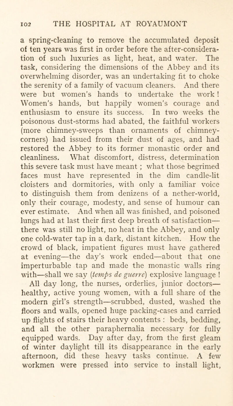 a spring-cleaning to remove the accumulated deposit of ten years was first in order before the after-considera¬ tion of such luxuries as light, heat, and water. The task, considering the dimensions of the Abbey and its overwhelming disorder, was an undertaking fit to choke the serenity of a family of vacuum cleaners. And there were but women’s hands to undertake the work ! Women’s hands, but happily women’s courage and enthusiasm to ensure its success. In two weeks the poisonous dust-storms had abated, the faithful workers (more chimney-sweeps than ornaments of chimney- corners) had issued from their dust of ages, and had restored the Abbey to its former monastic order and cleanliness. What discomfort, distress, determination this severe task must have meant ; what those begrimed faces must have represented in the dim candle-lit cloisters and dormitories, with only a familiar voice to distinguish them from denizens of a nether-world, only their courage, modesty, and sense of humour can ever estimate. And when all was finished, and poisoned lungs had at last their first deep breath of satisfaction— there was still no light, no heat in the Abbey, and only one cold-water tap in a dark, distant kitchen. How the crowd of black, impatient figures must have gathered at evening—the day’s work ended—about that one imperturbable tap and made the monastic walls ring with—shall we say (temps de guerre) explosive language ! All day long, the nurses, orderlies, junior doctors— healthy, active young women, with a full share of the modern girl’s strength—scrubbed, dusted, washed the floors and walls, opened huge packing-cases and carried up flights of stairs their heavy contents : beds, bedding, and all the other paraphernalia necessary for fully equipped wards. Day after day, from the first gleam of winter daylight till its disappearance in the early afternoon, did these heavy tasks continue. A few workmen were pressed into service to install light,