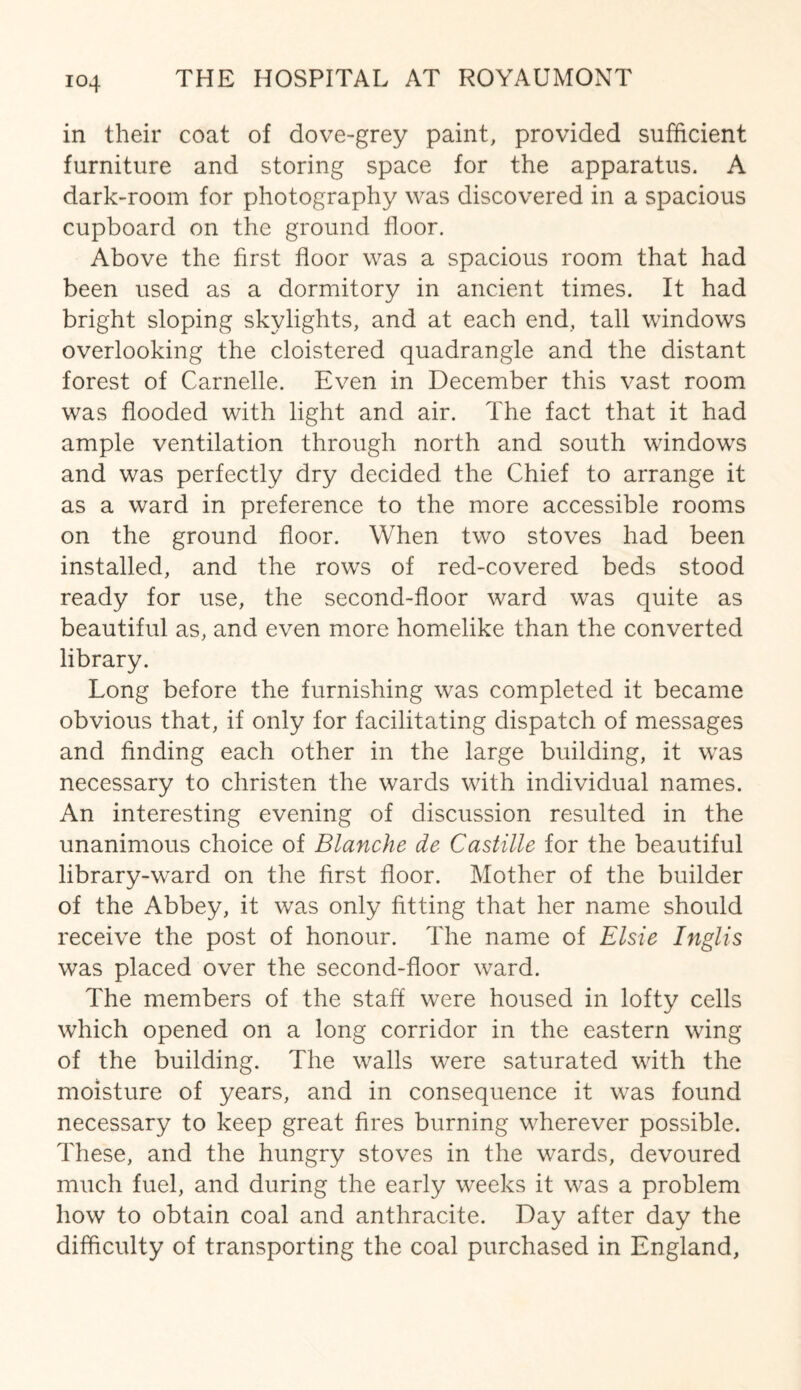 in their coat of dove-grey paint, provided sufficient furniture and storing space for the apparatus. A dark-room for photography was discovered in a spacious cupboard on the ground floor. Above the first floor was a spacious room that had been used as a dormitory in ancient times. It had bright sloping skylights, and at each end, tall windows overlooking the cloistered quadrangle and the distant forest of Carnelle. Even in December this vast room was flooded with light and air. The fact that it had ample ventilation through north and south windows and was perfectly dry decided the Chief to arrange it as a ward in preference to the more accessible rooms on the ground floor. When two stoves had been installed, and the rows of red-covered beds stood ready for use, the second-floor ward was quite as beautiful as, and even more homelike than the converted library. Long before the furnishing was completed it became obvious that, if only for facilitating dispatch of messages and finding each other in the large building, it was necessary to christen the wards with individual names. An interesting evening of discussion resulted in the unanimous choice of Blanche de Castille for the beautiful library-ward on the first floor. Mother of the builder of the Abbey, it was only fitting that her name should receive the post of honour. The name of Elsie Inglis was placed over the second-floor ward. The members of the staff were housed in lofty cells which opened on a long corridor in the eastern wing of the building. The walls were saturated with the moisture of years, and in consequence it was found necessary to keep great fires burning wherever possible. These, and the hungry stoves in the wards, devoured much fuel, and during the early weeks it was a problem how to obtain coal and anthracite. Day after day the difficulty of transporting the coal purchased in England,