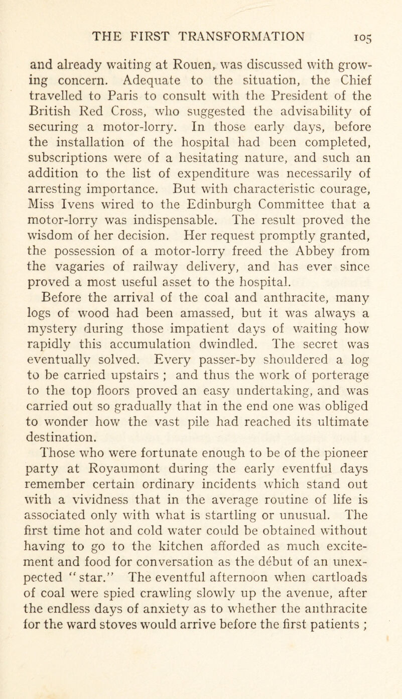 and already waiting at Rouen,, was discussed with grow¬ ing concern. Adequate to the situation, the Chief travelled to Paris to consult with the President of the British Red Cross, who suggested the advisability of securing a motor-lorry. In those early days, before the installation of the hospital had been completed, subscriptions were of a hesitating nature, and such an addition to the list of expenditure was necessarily of arresting importance. But with characteristic courage, Miss Ivens wired to the Edinburgh Committee that a motor-lorry was indispensable. The result proved the wisdom of her decision. Her request promptly granted, the possession of a motor-lorry freed the Abbey from the vagaries of railway delivery, and has ever since proved a most useful asset to the hospital. Before the arrival of the coal and anthracite, many logs of wood had been amassed, but it was always a mystery during those impatient days of waiting how rapidly this accumulation dwindled. The secret was eventually solved. Every passer-by shouldered a log to be carried upstairs ; and thus the work of porterage to the top floors proved an easy undertaking, and was carried out so gradually that in the end one was obliged to wonder how the vast pile had reached its ultimate destination. Those who were fortunate enough to be of the pioneer party at Royaumont during the early eventful days remember certain ordinary incidents which stand out with a vividness that in the average routine of life is associated only with what is startling or unusual. The first time hot and cold water could be obtained without having to go to the kitchen afforded as much excite¬ ment and food for conversation as the debut of an unex¬ pected “star.” The eventful afternoon when cartloads of coal were spied crawling slowly up the avenue, after the endless days of anxiety as to whether the anthracite for the ward stoves would arrive before the first patients ;