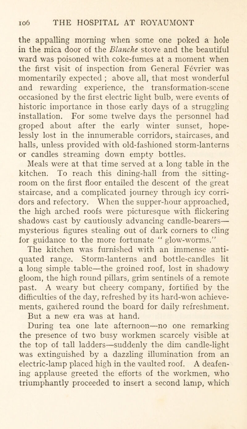 the appalling morning when some one poked a hole in the mica door of the Blanche stove and the beautiful ward was poisoned with coke-fumes at a moment when the first visit of inspection from General Fevrier was momentarily expected ; above all, that most wonderful and rewarding experience, the transformation-scene occasioned by the first electric light bulb, were events of historic importance in those early days of a struggling installation. For some twelve days the personnel had groped about after the early winter sunset, hope¬ lessly lost in the innumerable corridors, staircases, and halls, unless provided with old-fashioned storm-lanterns or candles streaming down empty bottles. Meals were at that time served at a long table in the kitchen. To reach this dining-hall from the sitting- room on the first floor entailed the descent of the great staircase, and a complicated journey through icy corri¬ dors and refectory. When the supper-hour approached, the high arched roofs were picturesque with flickering shadows cast by cautiously advancing candle-bearers— mysterious figures stealing out of dark corners to cling for guidance to the more fortunate “ glow-worms/’ The kitchen was furnished with an immense anti¬ quated range. Storm-lanterns and bottle-candles lit a long simple table—the groined roof, lost in shadowy gloom, the high round pillars, grim sentinels of a remote past. A weary but cheery company, fortified by the difficulties of the day, refreshed by its hard-won achieve¬ ments, gathered round the board for daily refreshment. But a new era was at hand. During tea one late afternoon—no one remarking the presence of two busy workmen scarcely visible at the top of tall ladders—suddenly the dim candle-light was extinguished by a dazzling illumination from an electric-lamp placed high in the vaulted roof. A deafen¬ ing applause greeted the efforts of the workmen, who triumphantly proceeded to insert a second lamp, which