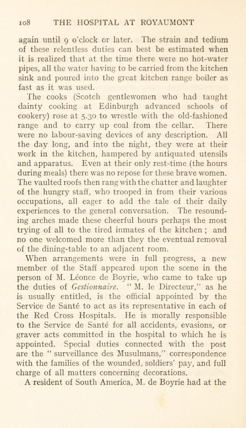 again until 9 o’clock or later. The strain and tedium of these relentless duties can best be estimated when it is realized that at the time there were no hot-water pipes, all the water having to be carried from the kitchen sink and poured into the great kitchen range boiler as fast as it was used. The cooks (Scotch gentlewomen who had taught dainty cooking at Edinburgh advanced schools of cookery) rose at 5.30 to wrestle with the old-fashioned range and to carry up coal from the cellar. There were no labour-saving devices of any description. All the day long, and into the night, they were at their work in the kitchen, hampered by antiquated utensils and apparatus. Even at their only rest-time (the hours during meals) there was no repose for these brave women. The vaulted roofs then rang with the chatter and laughter of the hungry staff, who trooped in from their various occupations, all eager to add the tale of their daily experiences to the general conversation. The resound¬ ing arches made these cheerful hours perhaps the most trying of all to the tired inmates of the kitchen ; and no one welcomed more than they the eventual removal of the dining-table to an adjacent room. When arrangements were in full progress, a new member of the Staff appeared upon the scene in the person of M. Leonce de Boyrie, who came to take up the duties of Gestionnaire. “ M. le Directeur,” as he is usually entitled, is the official appointed by the Service de Sante to act as its representative in each of the Red Cross Hospitals. He is morally responsible to the Service de Sante for all accidents, evasions, or graver acts committed in the hospital to which he is appointed. Special duties connected with the post are the “ surveillance des Musulmans,” correspondence with the families of the wounded, soldiers’ pay, and full charge of all matters concerning decorations.