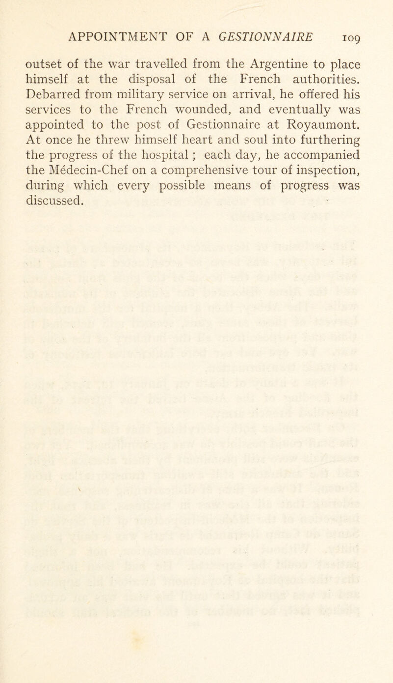 APPOINTMENT OF A GESTIONNAIRE outset of the war travelled from the Argentine to place himself at the disposal of the French authorities. Debarred from military service on arrival, he offered his services to the French wounded, and eventually was appointed to the post of Gestionnaire at Royaumont. At once he threw himself heart and soul into furthering the progress of the hospital; each day, he accompanied the Medecin-Chef on a comprehensive tour of inspection, during which every possible means of progress was discussed.