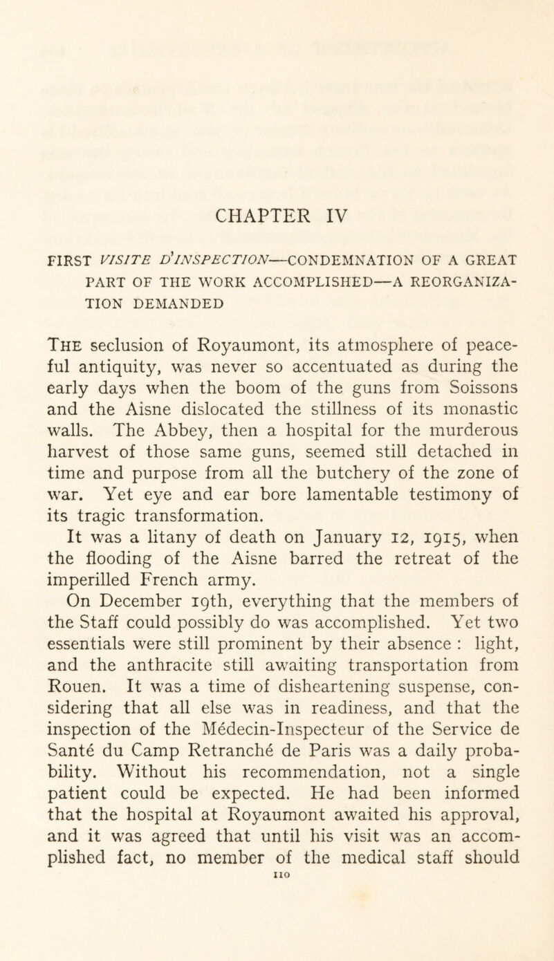 CHAPTER IV FIRST VISITE D'INSPECTION—CONDEMNATION OF A GREAT PART OF THE WORK ACCOMPLISHED—A REORGANIZA¬ TION DEMANDED The seclusion of Royaumont, its atmosphere of peace¬ ful antiquity, was never so accentuated as during the early days when the boom of the guns from Soissons and the Aisne dislocated the stillness of its monastic walls. The Abbey, then a hospital for the murderous harvest of those same guns, seemed still detached in time and purpose from all the butchery of the zone of war. Yet eye and ear bore lamentable testimony of its tragic transformation. It was a litany of death on January 12, 1915, when the flooding of the Aisne barred the retreat of the imperilled French army. On December 19th, everything that the members of the Staff could possibly do was accomplished. Yet two essentials were still prominent by their absence : light, and the anthracite still awaiting transportation from Rouen. It was a time of disheartening suspense, con¬ sidering that all else was in readiness, and that the inspection of the Medecin-Inspecteur of the Service ae Sante du Camp Retranche de Paris was a daily proba¬ bility. Without his recommendation, not a single patient could be expected. He had been informed that the hospital at Royaumont awaited his approval, and it was agreed that until his visit was an accom¬ plished fact, no member of the medical staff should no