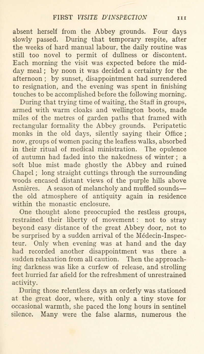 absent herself from the Abbey grounds. Four days slowly passed. During that temporary respite, after the weeks of hard manual labour, the daily routine was still too novel to permit of dullness or discontent. Each morning the visit was expected before the mid¬ day meal; by noon it was decided a certainty for the afternoon ; by sunset, disappointment had surrendered to resignation, and the evening was spent in finishing touches to be accomplished before the following morning. During that trying time of waiting, the Staff in groups, armed with warm cloaks and Wellington boots, made miles of the metres of garden paths that framed with rectangular formality the Abbey grounds. Peripatetic monks in the old days, silently saying their Office ; now, groups of women pacing the leafless walks, absorbed in their ritual of medical ministration. The opulence of autumn had faded into the nakedness of winter ; a soft blue mist made ghostly the Abbey and ruined Chapel; long straight cuttings through the surrounding woods encased distant views of the purple hills above x^snieres. A season of melancholy and muffled sounds— the old atmosphere of antiquity again in residence within the monastic enclosure. One thought alone preoccupied the restless groups, restrained their liberty of movement : not to stray beyond easy distance of the great Abbey door, not to be surprised by a sudden arrival of the Medecin-Inspec- teur. Only when evening was at hand and the day had recorded another disappointment was there a sudden relaxation from all caution. Then the approach¬ ing darkness was like a curfew of release, and strolling feet hurried far afield for the refreshment of unrestrained activity. During those relentless days an orderly was stationed at the great door, where, with only a tiny stove for occasional warmth, she paced the long hours in sentinel silence. Many were the false alarms, numerous the