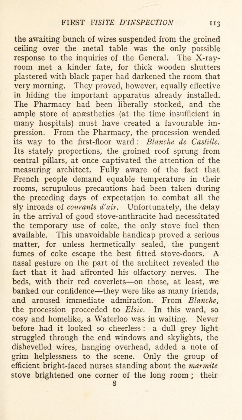 the awaiting bunch of wires suspended from the groined ceiling over the metal table was the only possible response to the inquiries of the General. The X-ray- room met a kinder fate, for thick wooden shutters plastered with black paper had darkened the room that very morning. They proved, however, equally effective in hiding the important apparatus already installed. The Pharmacy had been liberally stocked, and the ample store of anaesthetics (at the time insufficient in many hospitals) must have created a favourable im¬ pression. From the Pharmacy, the procession wended its way to the first-floor ward : Blanche de Castille. Its stately proportions, the groined roof sprung from central pillars, at once captivated the attention of the measuring architect. Fully aware of the fact that French people demand equable temperature in their rooms, scrupulous precautions had been taken during the preceding days of expectation to combat all the sly inroads of courants d’air. Unfortunately, the delay in the arrival of good stove-anthracite had necessitated the temporary use of coke, the only stove fuel then available. This unavoidable handicap proved a serious matter, for unless hermetically sealed, the pungent fumes of coke escape the best fitted stove-doors. A nasal gesture on the part of the architect revealed the fact that it had affronted his olfactory nerves. The beds, with their red coverlets—on those, at least, we banked our confidence—-they were like as many friends, and aroused immediate admiration. From Blanche, the procession proceeded to Elsie. In this ward, so cosy and homelike, a Waterloo was in waiting. Never before had it looked so cheerless : a dull grey light struggled through the end windows and skylights, the dishevelled wires, hanging overhead, added a note of grim helplessness to the scene. Only the group of efficient bright-faced nurses standing about the marmite stove brightened one corner of the long room ; their 8