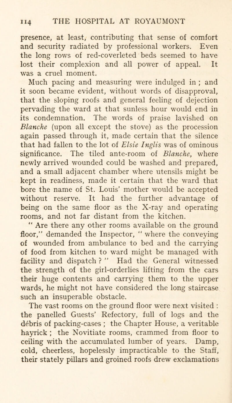 presence, at least, contributing that sense of comfort and security radiated by professional workers. Even the long rows of red-coverleted beds seemed to have lost their complexion and all power of appeal. It was a cruel moment. Much pacing and measuring were indulged in ; and it soon became evident, without words of disapproval, that the sloping roofs and general feeling of dejection pervading the ward at that sunless hour would end in its condemnation. The words of praise lavished on Blanche (upon all except the stove) as the procession again passed through it, made certain that the silence that had fallen to the lot of Elsie Inglis was of ominous significance. The tiled ante-room of Blanche, where newly arrived wounded could be washed and prepared, and a small adjacent chamber where utensils might be kept in readiness, made it certain that the ward that bore the name of St. Louis’ mother would be accepted without reserve. It had the further advantage of being on the same floor as the X-ray and operating rooms, and not far distant from the kitchen. “ Are there any other rooms available on the ground floor,” demanded the Inspector, “ where the conveying of wounded from ambulance to bed and the carrying of food from kitchen to ward might be managed with facility and dispatch ? ” Had the General witnessed the strength of the girl-orderlies lifting from the cars their huge contents and carrying them to the upper wards, he might not have considered the long staircase such an insuperable obstacle. The vast rooms on the ground floor were next visited : the panelled Guests’ Refectory, full of logs and the debris of packing-cases ; the Chapter House, a veritable hayrick ; the Novitiate rooms, crammed from floor to ceiling with the accumulated lumber of years. Damp, cold, cheerless, hopelessly impracticable to the Staff, their stately pillars and groined roofs drew exclamations
