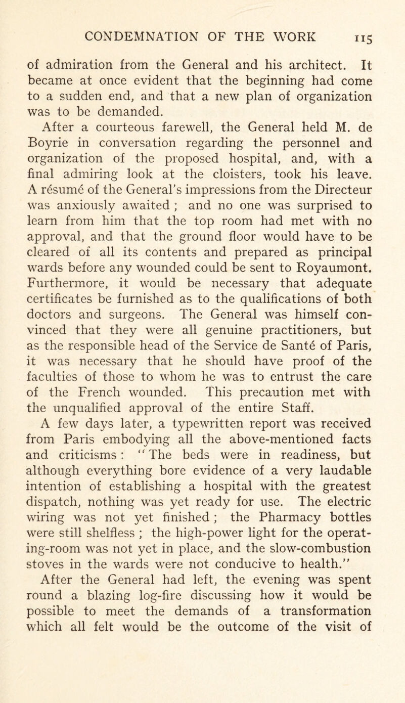 CONDEMNATION OF THE WORK of admiration from the General and his architect. It became at once evident that the beginning had come to a sudden end, and that a new plan of organization was to be demanded. After a courteous farewell, the General held M. de Boyrie in conversation regarding the personnel and organization of the proposed hospital, and, with a final admiring look at the cloisters, took his leave. A resume of the General’s impressions from the Directeur was anxiously awaited ; and no one was surprised to learn from him that the top room had met with no approval, and that the ground floor would have to be cleared of all its contents and prepared as principal wards before any wounded could be sent to Royaumont. Furthermore, it would be necessary that adequate certificates be furnished as to the qualifications of both doctors and surgeons. The General was himself con¬ vinced that they were all genuine practitioners, but as the responsible head of the Service de Sante of Paris, it was necessary that he should have proof of the faculties of those to whom he was to entrust the care of the French wounded. This precaution met with the unqualified approval of the entire Staff. A few days later, a typewritten report was received from Paris embodying all the above-mentioned facts and criticisms: ‘'The beds were in readiness, but although everything bore evidence of a very laudable intention of establishing a hospital with the greatest dispatch, nothing was yet ready for use. The electric wiring was not yet finished ; the Pharmacy bottles were still shelfless ; the high-power light for the operat¬ ing-room was not yet in place, and the slow-combustion stoves in the wards were not conducive to health. After the General had left, the evening was spent round a blazing log-fire discussing how it would be possible to meet the demands of a transformation which all felt would be the outcome of the visit of