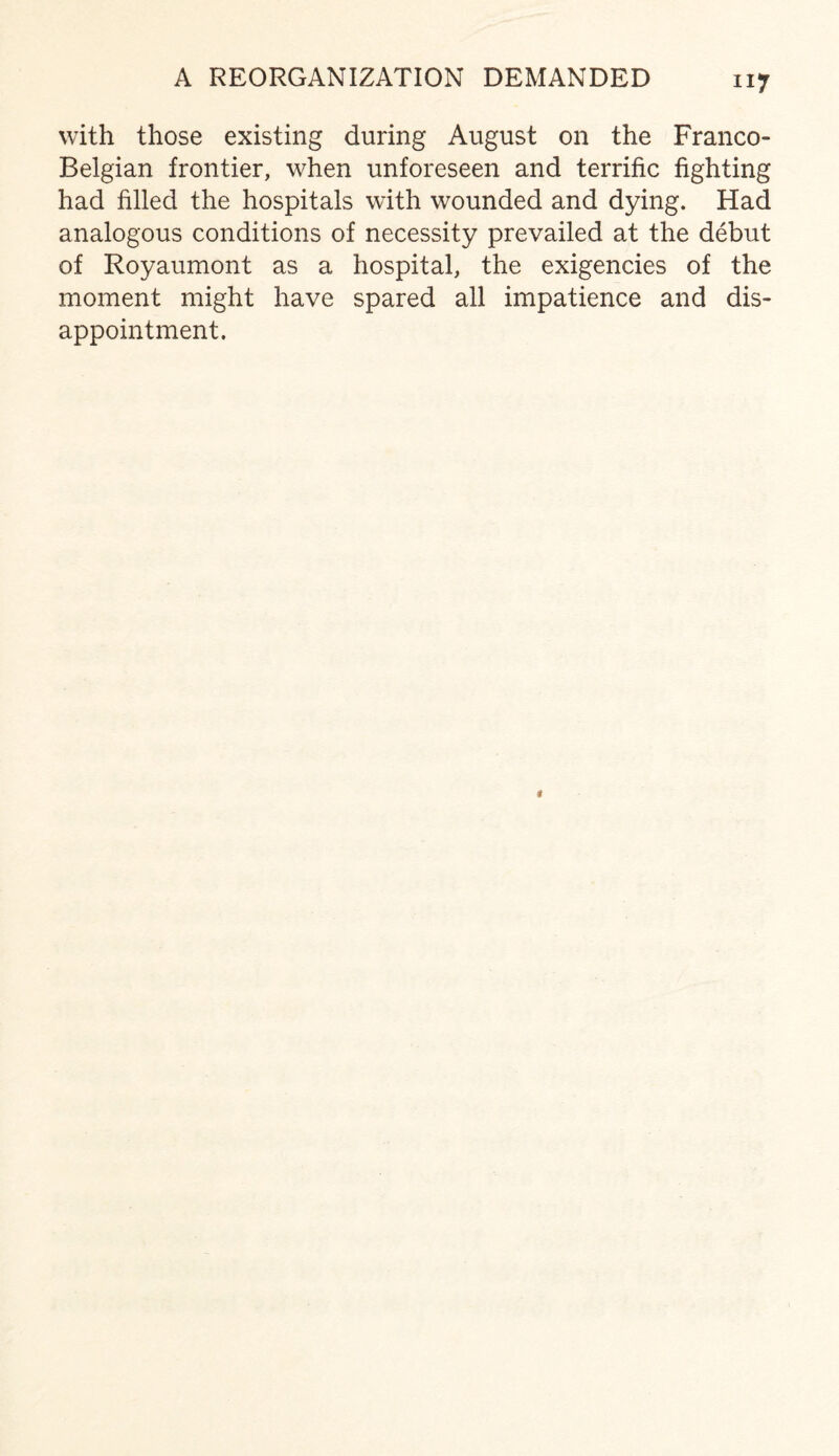 A REORGANIZATION DEMANDED with those existing during August on the Franco- Belgian frontier, when unforeseen and terrific fighting had filled the hospitals with wounded and dying. Had analogous conditions of necessity prevailed at the debut of Royaumont as a hospital, the exigencies of the moment might have spared all impatience and dis¬ appointment.