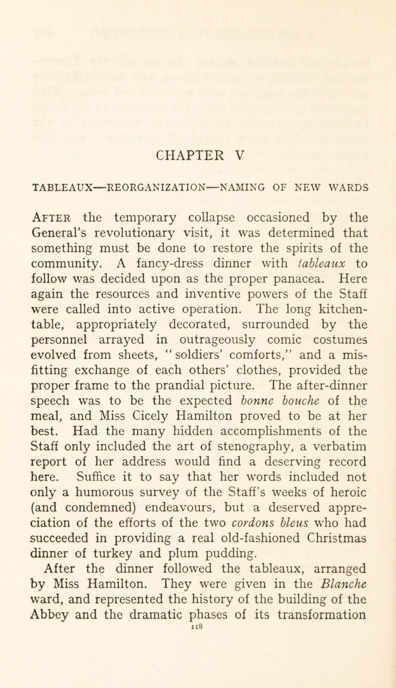 TABLEAUX—REORGANIZATION—NAMING OF NEW WARDS After the temporary collapse occasioned by the General’s revolutionary visit, it was determined that something must be done to restore the spirits of the community. A fancy-dress dinner with tableaux to follow was decided upon as the proper panacea. Here again the resources and inventive powers of the Staff were called into active operation. The long kitchen- table, appropriately decorated, surrounded by the personnel arrayed in outrageously comic costumes evolved from sheets, “soldiers’ comforts,’’ and a mis¬ fitting exchange of each others’ clothes, provided the proper frame to the prandial picture. The after-dinner speech was to be the expected bonne bouche of the meal, and Miss Cicely Hamilton proved to be at her best. Had the many hidden accomplishments of the Staff only included the art of stenography, a verbatim report of her address would find a deserving record here. Suffice it to say that her words included not only a humorous survey of the Staff’s weeks of heroic (and condemned) endeavours, but a deserved appre¬ ciation of the efforts of the two cordons bleus who had succeeded in providing a real old-fashioned Christmas dinner of turkey and plum pudding. After the dinner followed the tableaux, arranged by Miss Hamilton. They were given in the Blanche ward, and represented the history of the building of the Abbey and the dramatic phases of its transformation