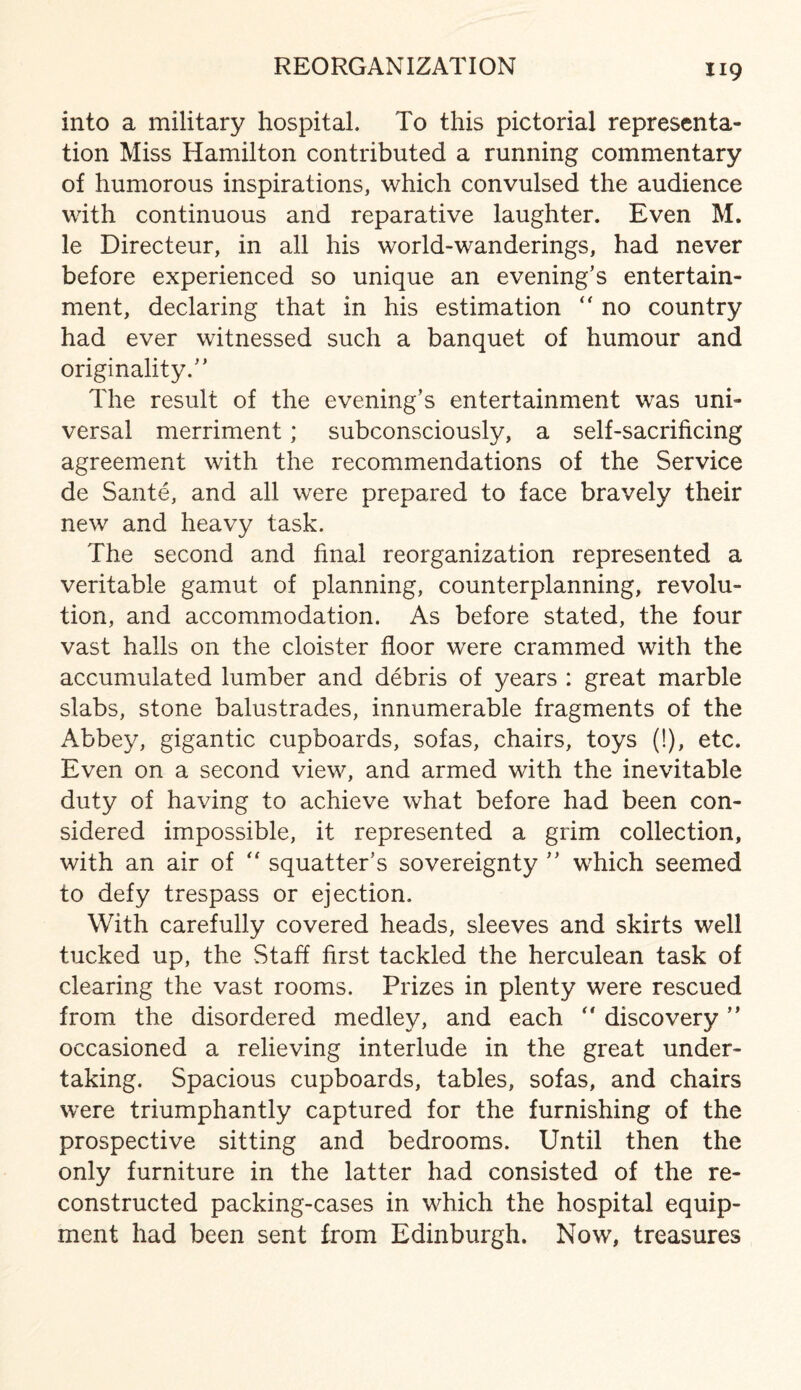 REORGANIZATION into a military hospital. To this pictorial representa¬ tion Miss Hamilton contributed a running commentary of humorous inspirations, which convulsed the audience with continuous and reparative laughter. Even M. le Directeur, in all his world-wanderings, had never before experienced so unique an evening’s entertain¬ ment, declaring that in his estimation  no country had ever witnessed such a banquet of humour and originality.” The result of the evening’s entertainment was uni¬ versal merriment; subconsciously, a self-sacrificing agreement with the recommendations of the Service de Sante, and all were prepared to face bravely their new and heavy task. The second and final reorganization represented a veritable gamut of planning, counterplanning, revolu¬ tion, and accommodation. As before stated, the four vast halls on the cloister floor were crammed with the accumulated lumber and debris of years : great marble slabs, stone balustrades, innumerable fragments of the Abbey, gigantic cupboards, sofas, chairs, toys (!), etc. Even on a second view, and armed with the inevitable duty of having to achieve what before had been con¬ sidered impossible, it represented a grim collection, with an air of “ squatter’s sovereignty ” which seemed to defy trespass or ejection. With carefully covered heads, sleeves and skirts well tucked up, the Staff first tackled the herculean task of clearing the vast rooms. Prizes in plenty were rescued from the disordered medley, and each  discovery ” occasioned a relieving interlude in the great under¬ taking. Spacious cupboards, tables, sofas, and chairs were triumphantly captured for the furnishing of the prospective sitting and bedrooms. Until then the only furniture in the latter had consisted of the re¬ constructed packing-cases in which the hospital equip¬ ment had been sent from Edinburgh. Now, treasures