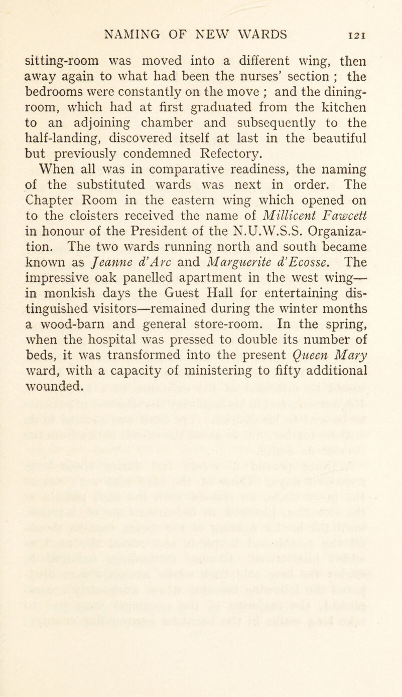 NAMING OF NEW WARDS sitting-room was moved into a different wing, then away again to what had been the nurses’ section ; the bedrooms were constantly on the move ; and the dining¬ room, which had at first graduated from the kitchen to an adjoining chamber and subsequently to the half-landing, discovered itself at last in the beautiful but previously condemned Refectorjf. When all was in comparative readiness, the naming of the substituted wards was next in order. The Chapter Room in the eastern wing which opened on to the cloisters received the name of Millicent Fawcett in honour of the President of the N.U.W.S.S. Organiza¬ tion. The two wards running north and south became known as Jeanne d’Arc and Marguerite d’Ecosse. The impressive oak panelled apartment in the west wing— in monkish days the Guest Hall for entertaining dis¬ tinguished visitors—remained during the winter months a wood-barn and general store-room. In the spring, when the hospital was pressed to double its number of beds, it was transformed into the present Queen Mary ward, with a capacity of ministering to fifty additional wounded.