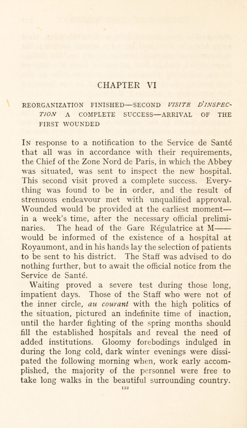 REORGANIZATION FINISHED—SECOND V1SITE D* INSPEC¬ TION A COMPLETE SUCCESS—ARRIVAL OF THE FIRST WOUNDED In response to a notification to the Service de Sante that all was in accordance with their requirements, the Chief of the Zone Nord de Paris, in which the Abbey was situated, was sent to inspect the new hospital. This second visit proved a complete success. Every¬ thing was found to be in order, and the result of strenuous endeavour met with unqualified approval. Wounded would be provided at the earliest moment— in a week's time, after the necessary official prelimi¬ naries. The head of the Gare Regulatrice at M- would be informed of the existence of a hospital at Royaumont, and in his hands lay the selection of patients to be sent to his district. The Staff was advised to do nothing further, but to await the official notice from the Service de Sante. Waiting proved a severe test during those long, impatient days. Those of the Staff who were not of the inner circle, au courant with the high politics of the situation, pictured an indefinite time of inaction, until the harder fighting of the spring months should fill the established hospitals and reveal the need of added institutions. Gloomy forebodings indulged in during the long cold, dark winter evenings were dissi¬ pated the following morning when, work early accom¬ plished, the majority of the personnel were free to take long walks in the beautiful surrounding country.